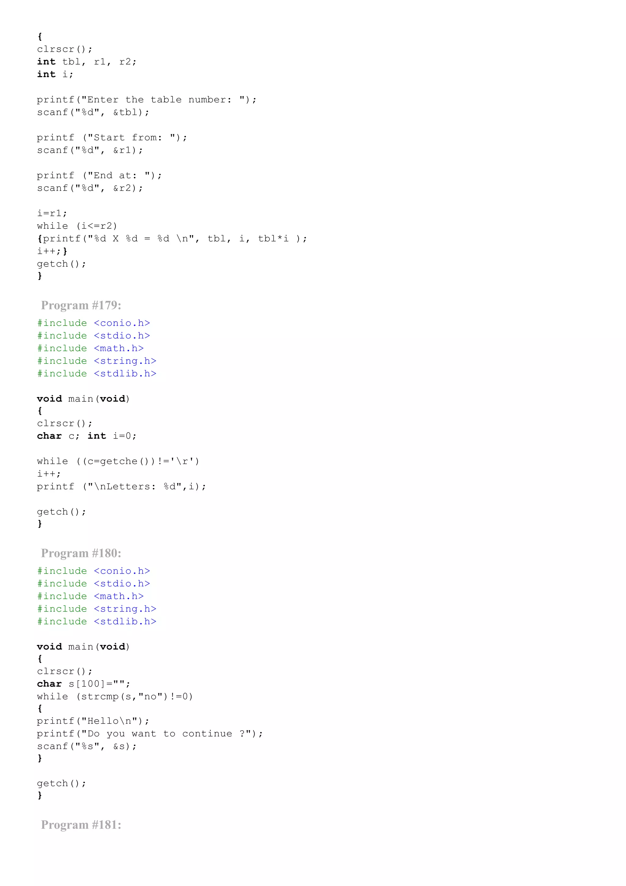 {
clrscr();
int tbl, r1, r2;
int i;
printf("Enter the table number: ");
scanf("%d", &tbl);
printf ("Start from: ");
scanf("%d", &r1);
printf ("End at: ");
scanf("%d", &r2);
i=r1;
while (i<=r2)
{printf("%d X %d = %d n", tbl, i, tbl*i );
i++;}
getch();
}
Program #179:
#include <conio.h>
#include <stdio.h>
#include <math.h>
#include <string.h>
#include <stdlib.h>
void main(void)
{
clrscr();
char c; int i=0;
while ((c=getche())!='r')
i++;
printf ("nLetters: %d",i);
getch();
}
Program #180:
#include <conio.h>
#include <stdio.h>
#include <math.h>
#include <string.h>
#include <stdlib.h>
void main(void)
{
clrscr();
char s[100]="";
while (strcmp(s,"no")!=0)
{
printf("Hellon");
printf("Do you want to continue ?");
scanf("%s", &s);
}
getch();
}
Program #181:
 