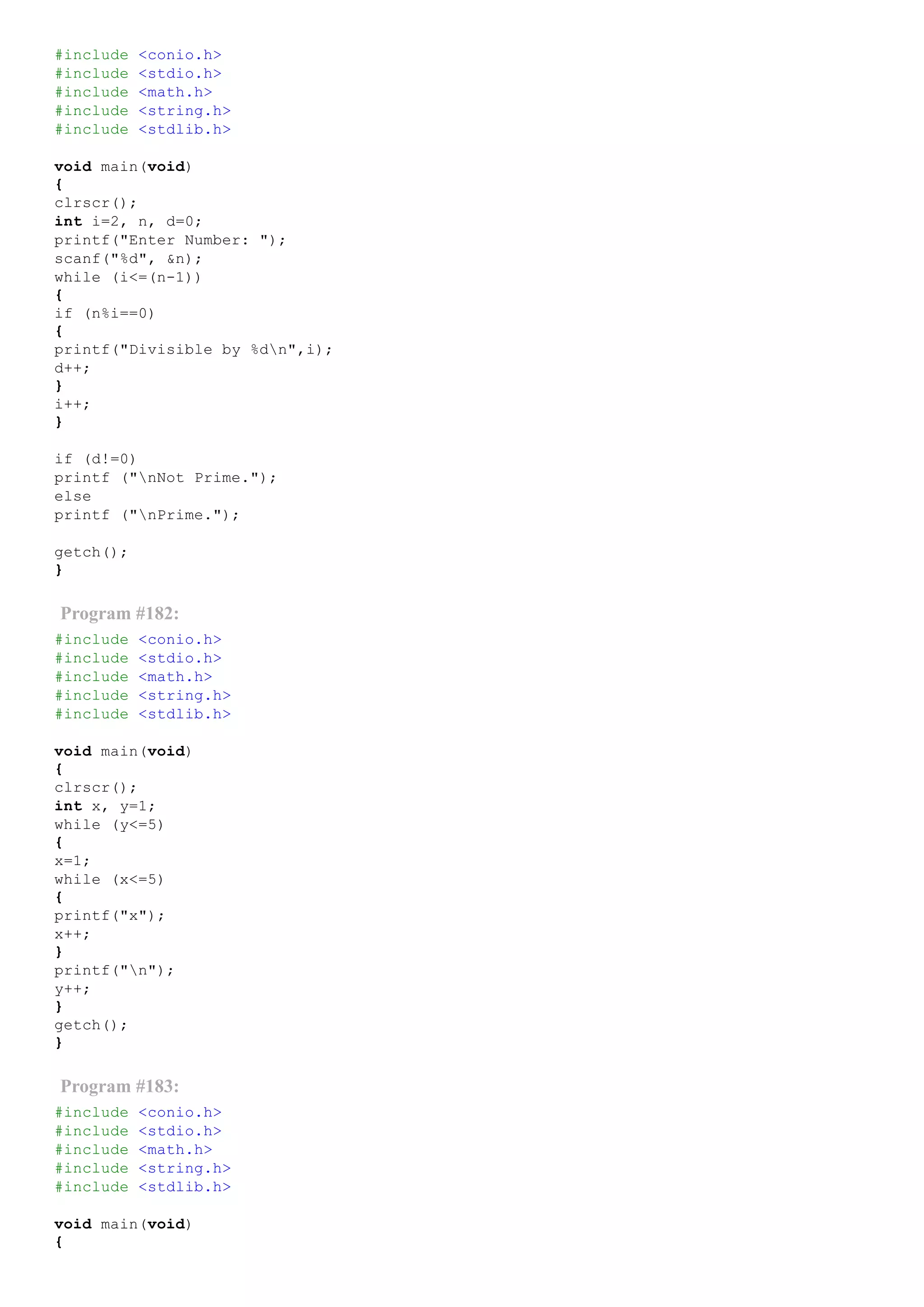 #include <conio.h>
#include <stdio.h>
#include <math.h>
#include <string.h>
#include <stdlib.h>
void main(void)
{
clrscr();
int i=2, n, d=0;
printf("Enter Number: ");
scanf("%d", &n);
while (i<=(n­1))
{
if (n%i==0)
{
printf("Divisible by %dn",i);
d++;
}
i++;
}
if (d!=0)
printf ("nNot Prime.");
else
printf ("nPrime.");
getch();
}
Program #182:
#include <conio.h>
#include <stdio.h>
#include <math.h>
#include <string.h>
#include <stdlib.h>
void main(void)
{
clrscr();
int x, y=1;
while (y<=5)
{
x=1;
while (x<=5)
{
printf("x");
x++;
}
printf("n");
y++;
}
getch();
}
Program #183:
#include <conio.h>
#include <stdio.h>
#include <math.h>
#include <string.h>
#include <stdlib.h>
void main(void)
{
 
