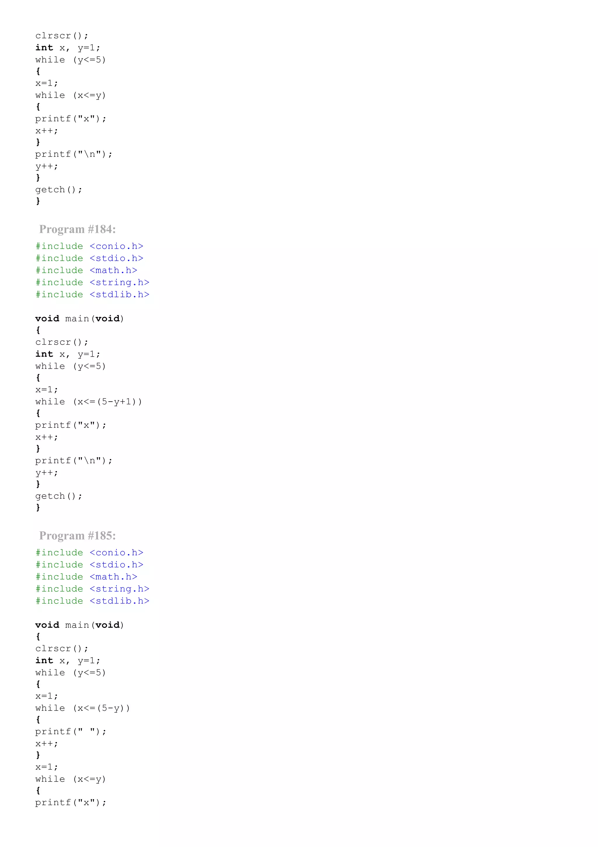 clrscr();
int x, y=1;
while (y<=5)
{
x=1;
while (x<=y)
{
printf("x");
x++;
}
printf("n");
y++;
}
getch();
}
Program #184:
#include <conio.h>
#include <stdio.h>
#include <math.h>
#include <string.h>
#include <stdlib.h>
void main(void)
{
clrscr();
int x, y=1;
while (y<=5)
{
x=1;
while (x<=(5­y+1))
{
printf("x");
x++;
}
printf("n");
y++;
}
getch();
}
Program #185:
#include <conio.h>
#include <stdio.h>
#include <math.h>
#include <string.h>
#include <stdlib.h>
void main(void)
{
clrscr();
int x, y=1;
while (y<=5)
{
x=1;
while (x<=(5­y))
{
printf(" ");
x++;
}
x=1;
while (x<=y)
{
printf("x");
 