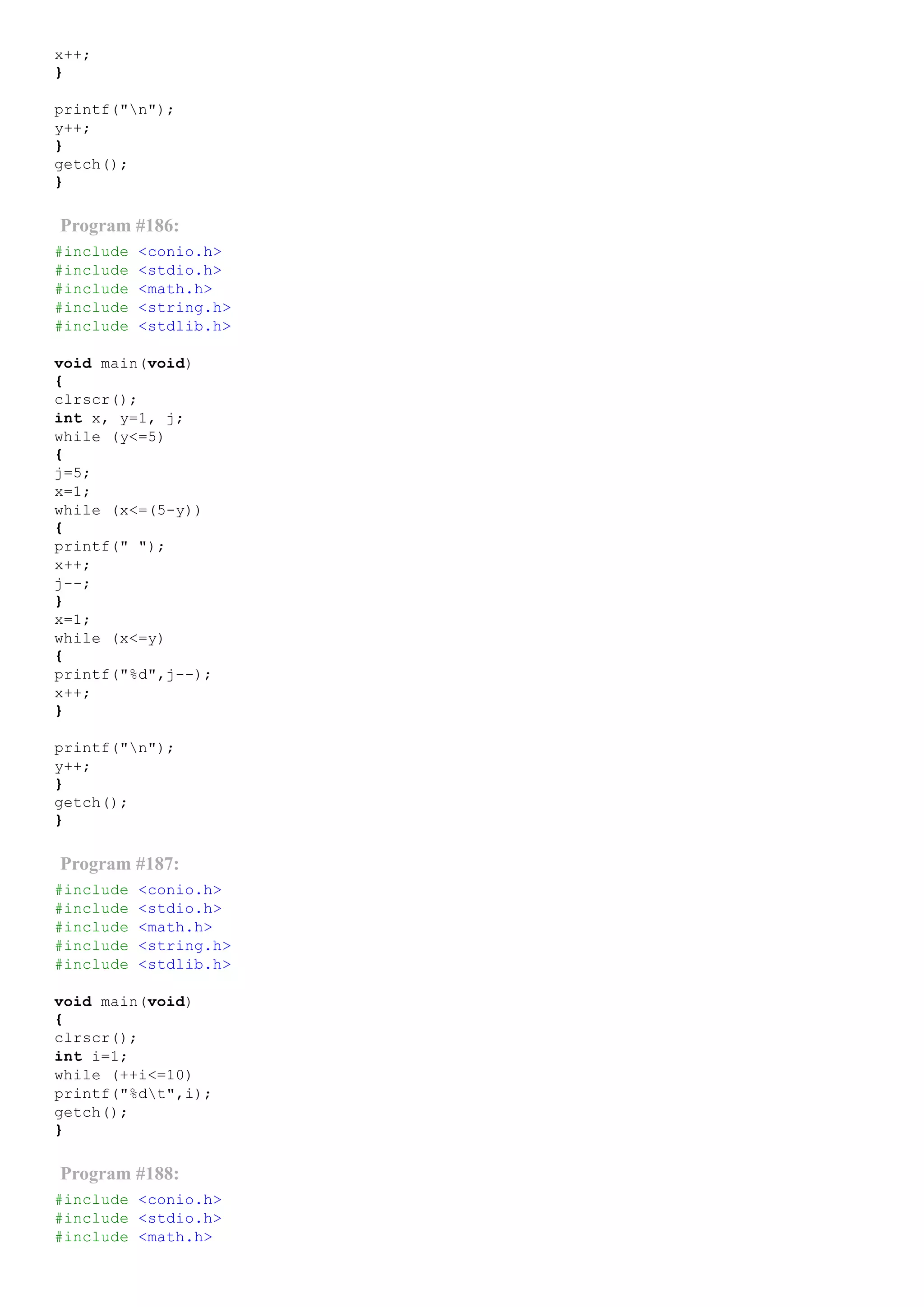 x++;
}
printf("n");
y++;
}
getch();
}
Program #186:
#include <conio.h>
#include <stdio.h>
#include <math.h>
#include <string.h>
#include <stdlib.h>
void main(void)
{
clrscr();
int x, y=1, j;
while (y<=5)
{
j=5;
x=1;
while (x<=(5­y))
{
printf(" ");
x++;
j­­;
}
x=1;
while (x<=y)
{
printf("%d",j­­);
x++;
}
printf("n");
y++;
}
getch();
}
Program #187:
#include <conio.h>
#include <stdio.h>
#include <math.h>
#include <string.h>
#include <stdlib.h>
void main(void)
{
clrscr();
int i=1;
while (++i<=10)
printf("%dt",i);
getch();
}
Program #188:
#include <conio.h>
#include <stdio.h>
#include <math.h>
 