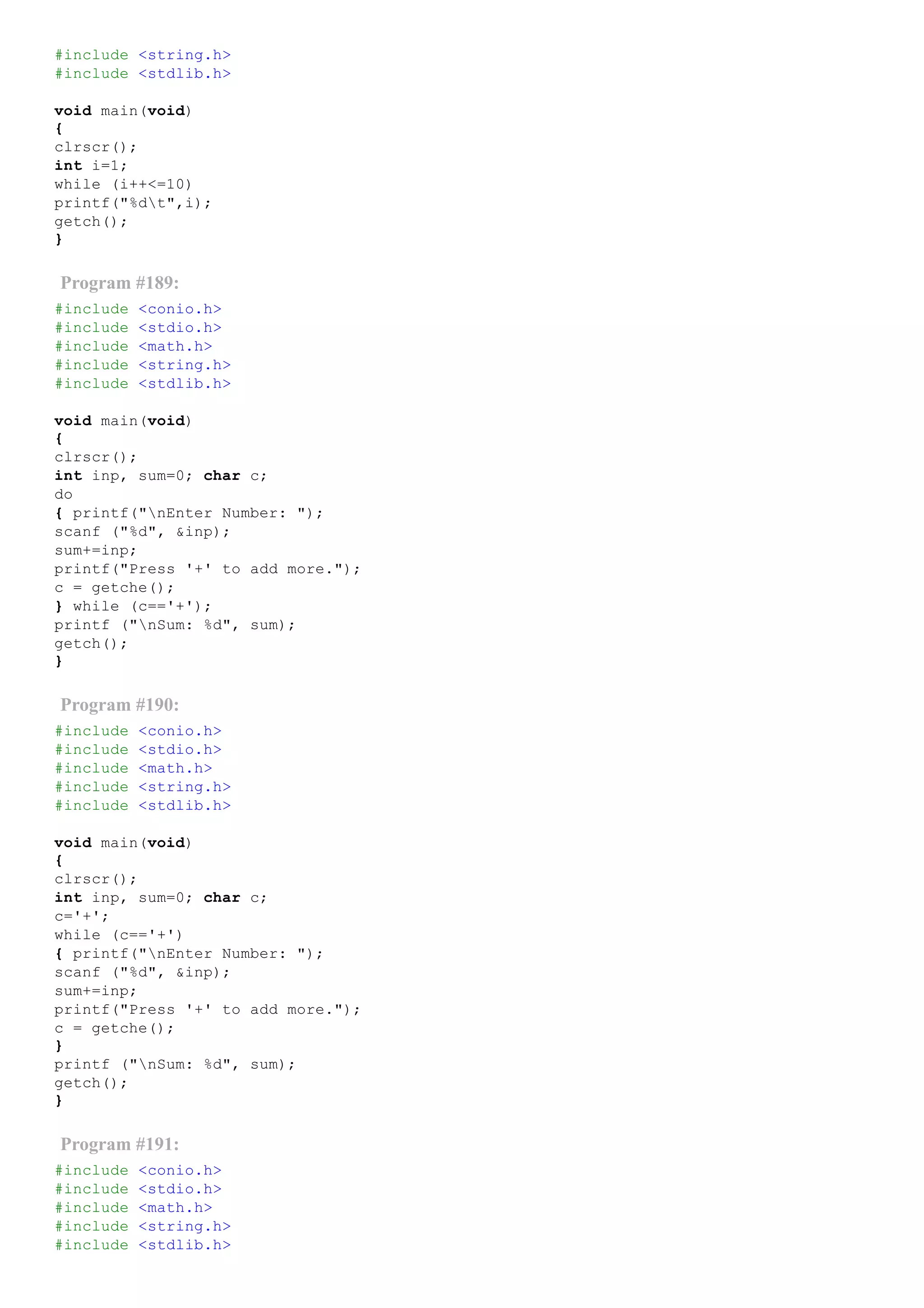#include <string.h>
#include <stdlib.h>
void main(void)
{
clrscr();
int i=1;
while (i++<=10)
printf("%dt",i);
getch();
}
Program #189:
#include <conio.h>
#include <stdio.h>
#include <math.h>
#include <string.h>
#include <stdlib.h>
void main(void)
{
clrscr();
int inp, sum=0; char c;
do
{ printf("nEnter Number: ");
scanf ("%d", &inp);
sum+=inp;
printf("Press '+' to add more.");
c = getche();
} while (c=='+');
printf ("nSum: %d", sum);
getch();
}
Program #190:
#include <conio.h>
#include <stdio.h>
#include <math.h>
#include <string.h>
#include <stdlib.h>
void main(void)
{
clrscr();
int inp, sum=0; char c;
c='+';
while (c=='+')
{ printf("nEnter Number: ");
scanf ("%d", &inp);
sum+=inp;
printf("Press '+' to add more.");
c = getche();
}
printf ("nSum: %d", sum);
getch();
}
Program #191:
#include <conio.h>
#include <stdio.h>
#include <math.h>
#include <string.h>
#include <stdlib.h>
 