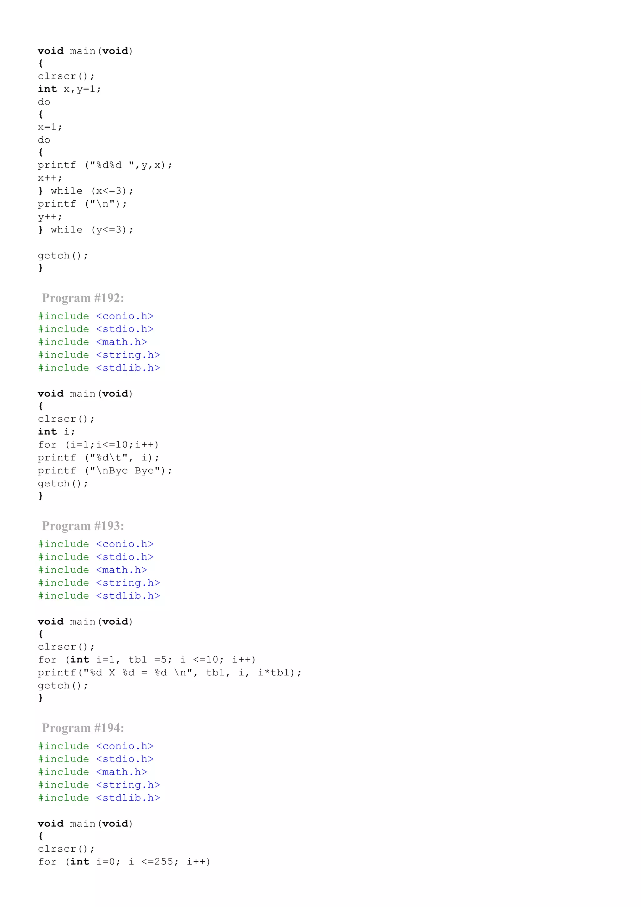 void main(void)
{
clrscr();
int x,y=1;
do
{
x=1;
do
{
printf ("%d%d ",y,x);
x++;
} while (x<=3);
printf ("n");
y++;
} while (y<=3);
getch();
}
Program #192:
#include <conio.h>
#include <stdio.h>
#include <math.h>
#include <string.h>
#include <stdlib.h>
void main(void)
{
clrscr();
int i;
for (i=1;i<=10;i++)
printf ("%dt", i);
printf ("nBye Bye");
getch();
}
Program #193:
#include <conio.h>
#include <stdio.h>
#include <math.h>
#include <string.h>
#include <stdlib.h>
void main(void)
{
clrscr();
for (int i=1, tbl =5; i <=10; i++)
printf("%d X %d = %d n", tbl, i, i*tbl);
getch();
}
Program #194:
#include <conio.h>
#include <stdio.h>
#include <math.h>
#include <string.h>
#include <stdlib.h>
void main(void)
{
clrscr();
for (int i=0; i <=255; i++)
 