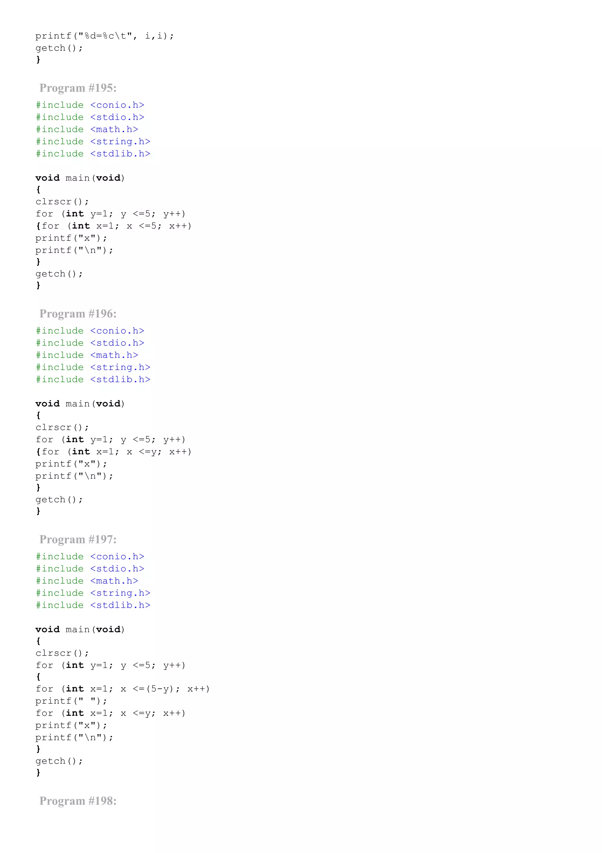 printf("%d=%ct", i,i);
getch();
}
Program #195:
#include <conio.h>
#include <stdio.h>
#include <math.h>
#include <string.h>
#include <stdlib.h>
void main(void)
{
clrscr();
for (int y=1; y <=5; y++)
{for (int x=1; x <=5; x++)
printf("x");
printf("n");
}
getch();
}
Program #196:
#include <conio.h>
#include <stdio.h>
#include <math.h>
#include <string.h>
#include <stdlib.h>
void main(void)
{
clrscr();
for (int y=1; y <=5; y++)
{for (int x=1; x <=y; x++)
printf("x");
printf("n");
}
getch();
}
Program #197:
#include <conio.h>
#include <stdio.h>
#include <math.h>
#include <string.h>
#include <stdlib.h>
void main(void)
{
clrscr();
for (int y=1; y <=5; y++)
{
for (int x=1; x <=(5­y); x++)
printf(" ");
for (int x=1; x <=y; x++)
printf("x");
printf("n");
}
getch();
}
Program #198:
 