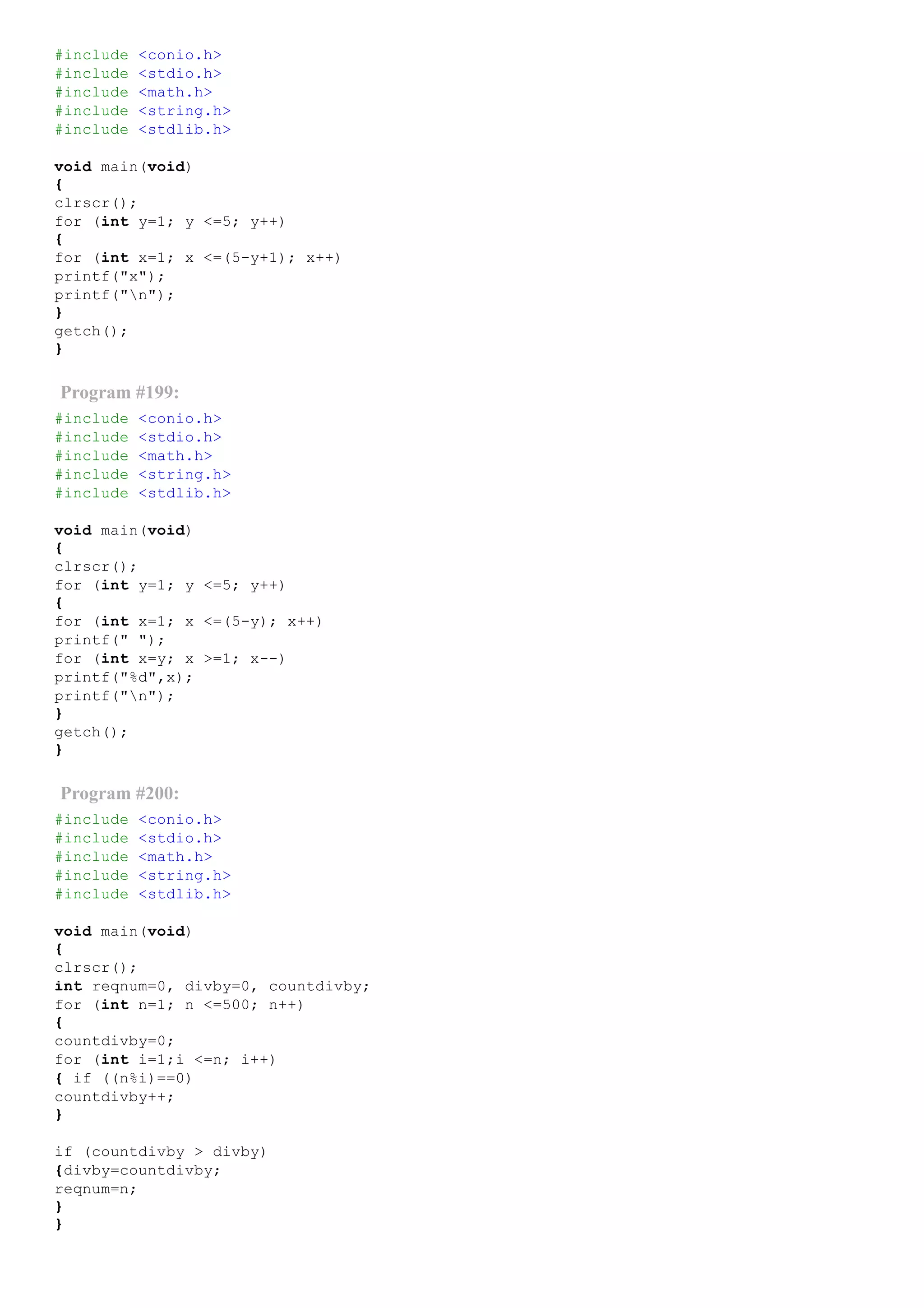 #include <conio.h>
#include <stdio.h>
#include <math.h>
#include <string.h>
#include <stdlib.h>
void main(void)
{
clrscr();
for (int y=1; y <=5; y++)
{
for (int x=1; x <=(5­y+1); x++)
printf("x");
printf("n");
}
getch();
}
Program #199:
#include <conio.h>
#include <stdio.h>
#include <math.h>
#include <string.h>
#include <stdlib.h>
void main(void)
{
clrscr();
for (int y=1; y <=5; y++)
{
for (int x=1; x <=(5­y); x++)
printf(" ");
for (int x=y; x >=1; x­­)
printf("%d",x);
printf("n");
}
getch();
}
Program #200:
#include <conio.h>
#include <stdio.h>
#include <math.h>
#include <string.h>
#include <stdlib.h>
void main(void)
{
clrscr();
int reqnum=0, divby=0, countdivby;
for (int n=1; n <=500; n++)
{
countdivby=0;
for (int i=1;i <=n; i++)
{ if ((n%i)==0)
countdivby++;
}
if (countdivby > divby)
{divby=countdivby;
reqnum=n;
}
}
 