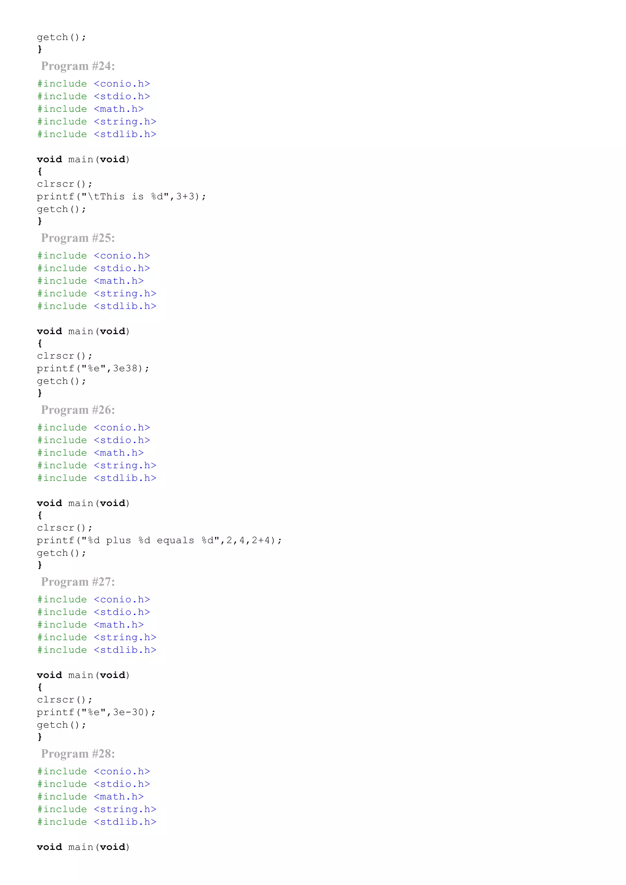 getch();
}
Program #24:
#include <conio.h>
#include <stdio.h>
#include <math.h>
#include <string.h>
#include <stdlib.h>
void main(void)
{
clrscr();
printf("tThis is %d",3+3);
getch();
}
Program #25:
#include <conio.h>
#include <stdio.h>
#include <math.h>
#include <string.h>
#include <stdlib.h>
void main(void)
{
clrscr();
printf("%e",3e38);
getch();
}
Program #26:
#include <conio.h>
#include <stdio.h>
#include <math.h>
#include <string.h>
#include <stdlib.h>
void main(void)
{
clrscr();
printf("%d plus %d equals %d",2,4,2+4);
getch();
}
Program #27:
#include <conio.h>
#include <stdio.h>
#include <math.h>
#include <string.h>
#include <stdlib.h>
void main(void)
{
clrscr();
printf("%e",3e­30);
getch();
}
Program #28:
#include <conio.h>
#include <stdio.h>
#include <math.h>
#include <string.h>
#include <stdlib.h>
void main(void)
 