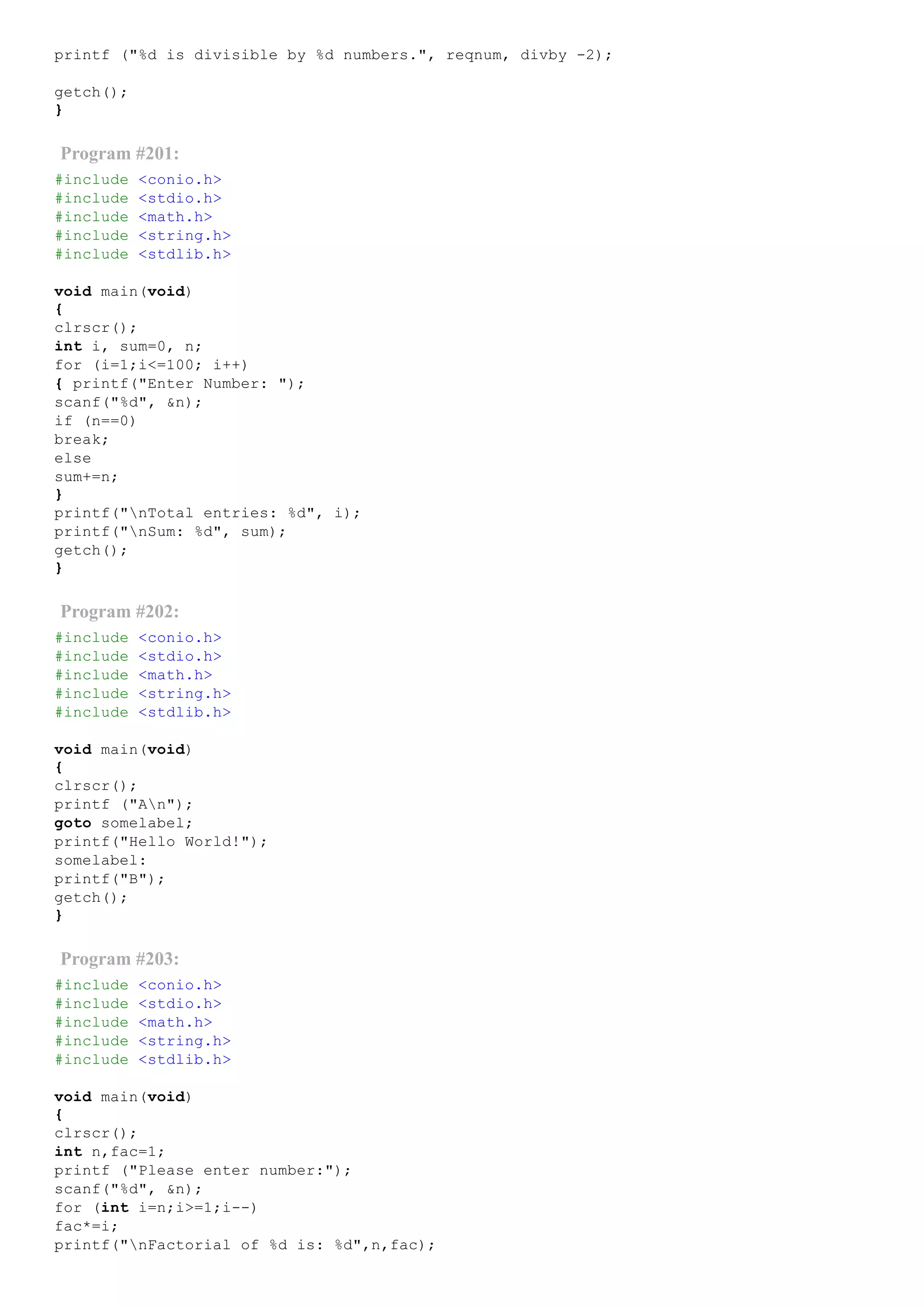 printf ("%d is divisible by %d numbers.", reqnum, divby ­2);
getch();
}
Program #201:
#include <conio.h>
#include <stdio.h>
#include <math.h>
#include <string.h>
#include <stdlib.h>
void main(void)
{
clrscr();
int i, sum=0, n;
for (i=1;i<=100; i++)
{ printf("Enter Number: ");
scanf("%d", &n);
if (n==0)
break;
else
sum+=n;
}
printf("nTotal entries: %d", i);
printf("nSum: %d", sum);
getch();
}
Program #202:
#include <conio.h>
#include <stdio.h>
#include <math.h>
#include <string.h>
#include <stdlib.h>
void main(void)
{
clrscr();
printf ("An");
goto somelabel;
printf("Hello World!");
somelabel:
printf("B");
getch();
}
Program #203:
#include <conio.h>
#include <stdio.h>
#include <math.h>
#include <string.h>
#include <stdlib.h>
void main(void)
{
clrscr();
int n,fac=1;
printf ("Please enter number:");
scanf("%d", &n);
for (int i=n;i>=1;i­­)
fac*=i;
printf("nFactorial of %d is: %d",n,fac);
 