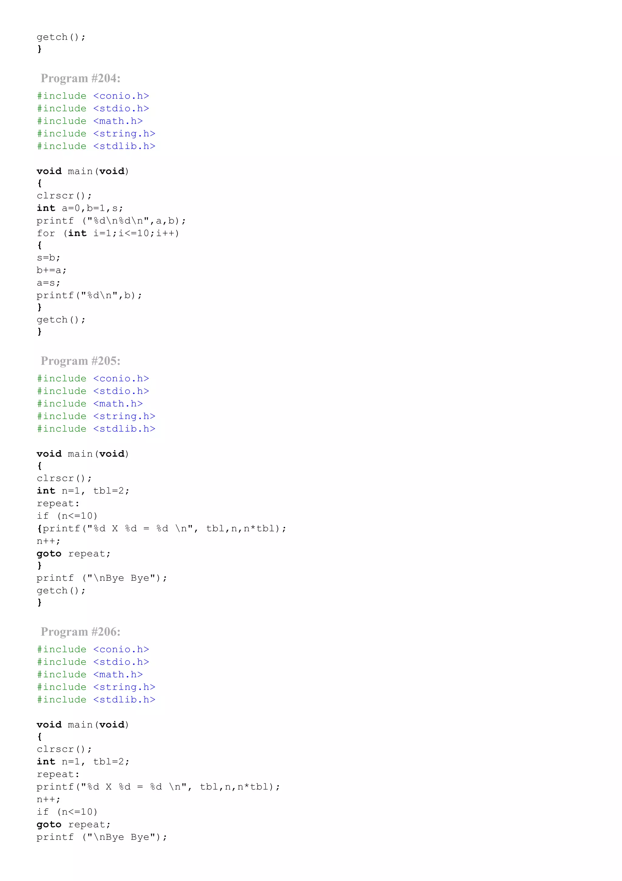 getch();
}
Program #204:
#include <conio.h>
#include <stdio.h>
#include <math.h>
#include <string.h>
#include <stdlib.h>
void main(void)
{
clrscr();
int a=0,b=1,s;
printf ("%dn%dn",a,b);
for (int i=1;i<=10;i++)
{
s=b;
b+=a;
a=s;
printf("%dn",b);
}
getch();
}
Program #205:
#include <conio.h>
#include <stdio.h>
#include <math.h>
#include <string.h>
#include <stdlib.h>
void main(void)
{
clrscr();
int n=1, tbl=2;
repeat:
if (n<=10)
{printf("%d X %d = %d n", tbl,n,n*tbl);
n++;
goto repeat;
}
printf ("nBye Bye");
getch();
}
Program #206:
#include <conio.h>
#include <stdio.h>
#include <math.h>
#include <string.h>
#include <stdlib.h>
void main(void)
{
clrscr();
int n=1, tbl=2;
repeat:
printf("%d X %d = %d n", tbl,n,n*tbl);
n++;
if (n<=10)
goto repeat;
printf ("nBye Bye");
 