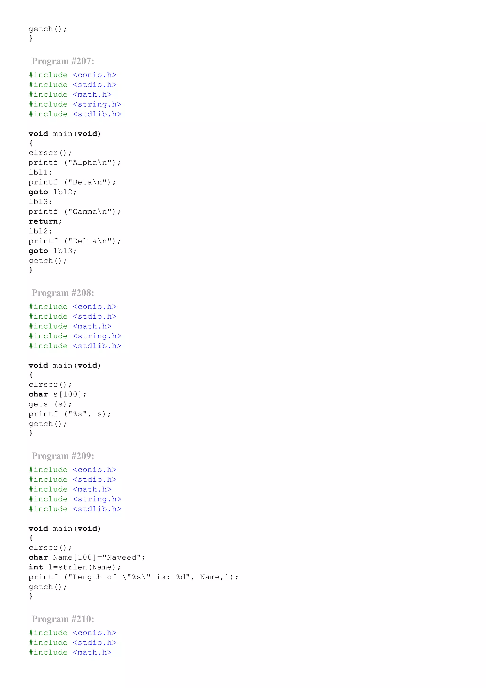 getch();
}
Program #207:
#include <conio.h>
#include <stdio.h>
#include <math.h>
#include <string.h>
#include <stdlib.h>
void main(void)
{
clrscr();
printf ("Alphan");
lbl1:
printf ("Betan");
goto lbl2;
lbl3:
printf ("Gamman");
return;
lbl2:
printf ("Deltan");
goto lbl3;
getch();
}
Program #208:
#include <conio.h>
#include <stdio.h>
#include <math.h>
#include <string.h>
#include <stdlib.h>
void main(void)
{
clrscr();
char s[100];
gets (s);
printf ("%s", s);
getch();
}
Program #209:
#include <conio.h>
#include <stdio.h>
#include <math.h>
#include <string.h>
#include <stdlib.h>
void main(void)
{
clrscr();
char Name[100]="Naveed";
int l=strlen(Name);
printf ("Length of "%s" is: %d", Name,l);
getch();
}
Program #210:
#include <conio.h>
#include <stdio.h>
#include <math.h>
 