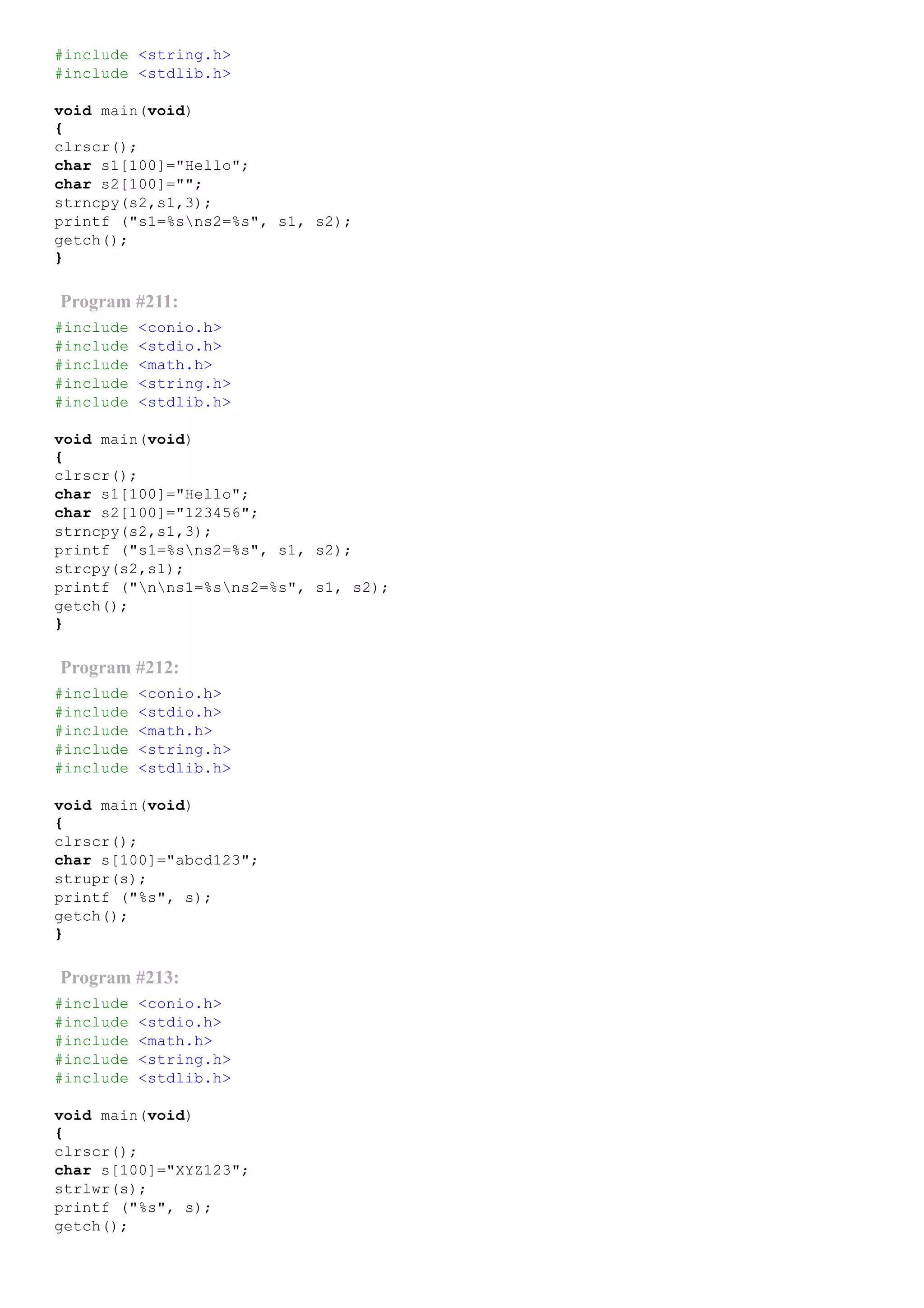 #include <string.h>
#include <stdlib.h>
void main(void)
{
clrscr();
char s1[100]="Hello";
char s2[100]="";
strncpy(s2,s1,3);
printf ("s1=%sns2=%s", s1, s2);
getch();
}
Program #211:
#include <conio.h>
#include <stdio.h>
#include <math.h>
#include <string.h>
#include <stdlib.h>
void main(void)
{
clrscr();
char s1[100]="Hello";
char s2[100]="123456";
strncpy(s2,s1,3);
printf ("s1=%sns2=%s", s1, s2);
strcpy(s2,s1);
printf ("nns1=%sns2=%s", s1, s2);
getch();
}
Program #212:
#include <conio.h>
#include <stdio.h>
#include <math.h>
#include <string.h>
#include <stdlib.h>
void main(void)
{
clrscr();
char s[100]="abcd123";
strupr(s);
printf ("%s", s);
getch();
}
Program #213:
#include <conio.h>
#include <stdio.h>
#include <math.h>
#include <string.h>
#include <stdlib.h>
void main(void)
{
clrscr();
char s[100]="XYZ123";
strlwr(s);
printf ("%s", s);
getch();
 