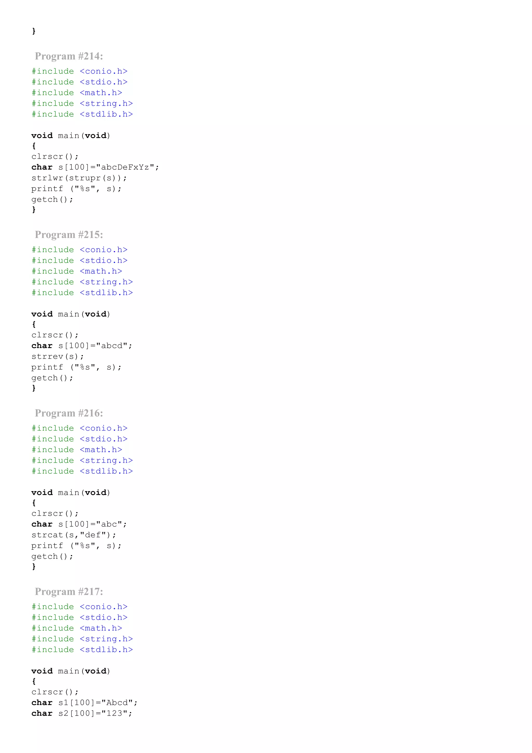 }
Program #214:
#include <conio.h>
#include <stdio.h>
#include <math.h>
#include <string.h>
#include <stdlib.h>
void main(void)
{
clrscr();
char s[100]="abcDeFxYz";
strlwr(strupr(s));
printf ("%s", s);
getch();
}
Program #215:
#include <conio.h>
#include <stdio.h>
#include <math.h>
#include <string.h>
#include <stdlib.h>
void main(void)
{
clrscr();
char s[100]="abcd";
strrev(s);
printf ("%s", s);
getch();
}
Program #216:
#include <conio.h>
#include <stdio.h>
#include <math.h>
#include <string.h>
#include <stdlib.h>
void main(void)
{
clrscr();
char s[100]="abc";
strcat(s,"def");
printf ("%s", s);
getch();
}
Program #217:
#include <conio.h>
#include <stdio.h>
#include <math.h>
#include <string.h>
#include <stdlib.h>
void main(void)
{
clrscr();
char s1[100]="Abcd";
char s2[100]="123";
 