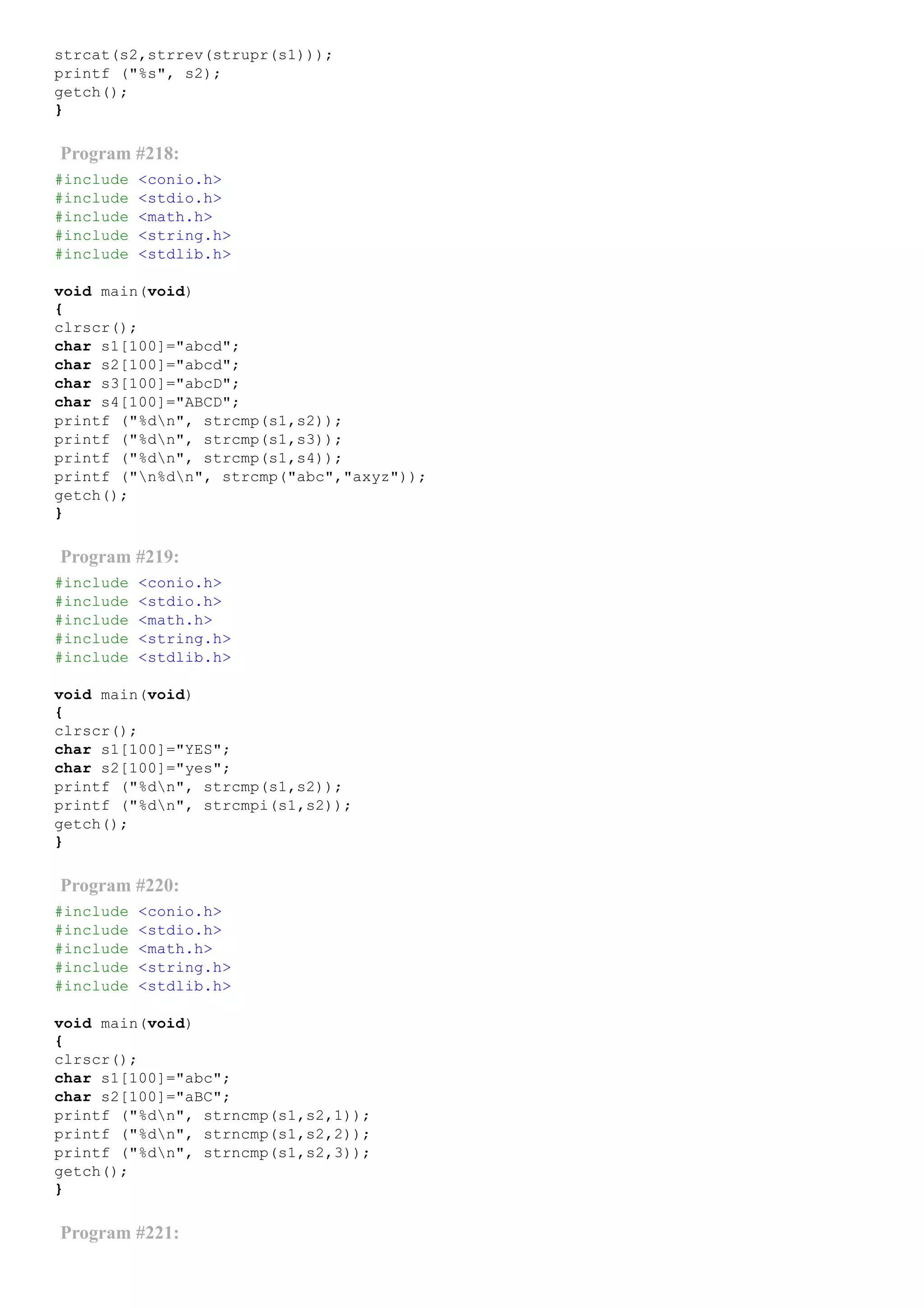 strcat(s2,strrev(strupr(s1)));
printf ("%s", s2);
getch();
}
Program #218:
#include <conio.h>
#include <stdio.h>
#include <math.h>
#include <string.h>
#include <stdlib.h>
void main(void)
{
clrscr();
char s1[100]="abcd";
char s2[100]="abcd";
char s3[100]="abcD";
char s4[100]="ABCD";
printf ("%dn", strcmp(s1,s2));
printf ("%dn", strcmp(s1,s3));
printf ("%dn", strcmp(s1,s4));
printf ("n%dn", strcmp("abc","axyz"));
getch();
}
Program #219:
#include <conio.h>
#include <stdio.h>
#include <math.h>
#include <string.h>
#include <stdlib.h>
void main(void)
{
clrscr();
char s1[100]="YES";
char s2[100]="yes";
printf ("%dn", strcmp(s1,s2));
printf ("%dn", strcmpi(s1,s2));
getch();
}
Program #220:
#include <conio.h>
#include <stdio.h>
#include <math.h>
#include <string.h>
#include <stdlib.h>
void main(void)
{
clrscr();
char s1[100]="abc";
char s2[100]="aBC";
printf ("%dn", strncmp(s1,s2,1));
printf ("%dn", strncmp(s1,s2,2));
printf ("%dn", strncmp(s1,s2,3));
getch();
}
Program #221:
 