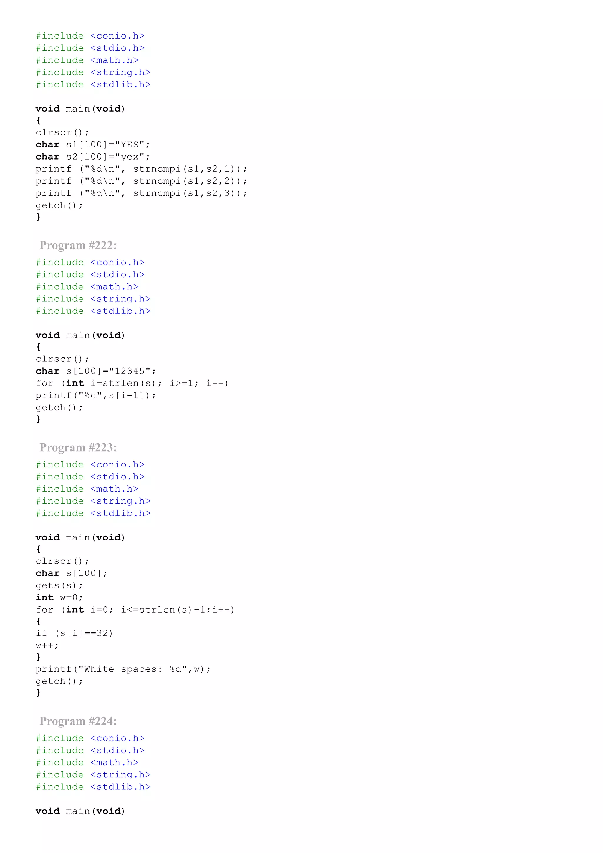 #include <conio.h>
#include <stdio.h>
#include <math.h>
#include <string.h>
#include <stdlib.h>
void main(void)
{
clrscr();
char s1[100]="YES";
char s2[100]="yex";
printf ("%dn", strncmpi(s1,s2,1));
printf ("%dn", strncmpi(s1,s2,2));
printf ("%dn", strncmpi(s1,s2,3));
getch();
}
Program #222:
#include <conio.h>
#include <stdio.h>
#include <math.h>
#include <string.h>
#include <stdlib.h>
void main(void)
{
clrscr();
char s[100]="12345";
for (int i=strlen(s); i>=1; i­­)
printf("%c",s[i­1]);
getch();
}
Program #223:
#include <conio.h>
#include <stdio.h>
#include <math.h>
#include <string.h>
#include <stdlib.h>
void main(void)
{
clrscr();
char s[100];
gets(s);
int w=0;
for (int i=0; i<=strlen(s)­1;i++)
{
if (s[i]==32)
w++;
}
printf("White spaces: %d",w);
getch();
}
Program #224:
#include <conio.h>
#include <stdio.h>
#include <math.h>
#include <string.h>
#include <stdlib.h>
void main(void)
 