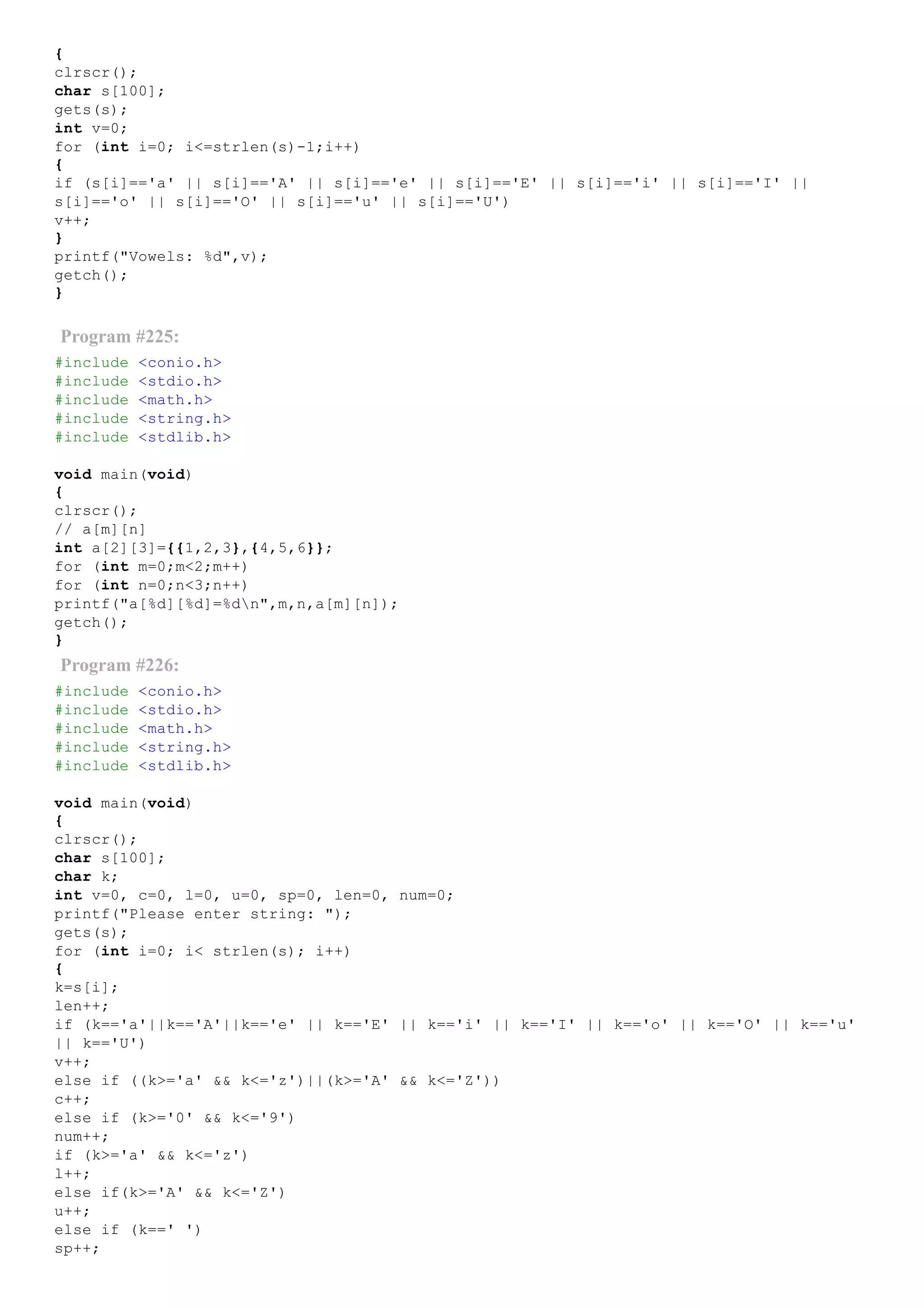 {
clrscr();
char s[100];
gets(s);
int v=0;
for (int i=0; i<=strlen(s)­1;i++)
{
if (s[i]=='a' || s[i]=='A' || s[i]=='e' || s[i]=='E' || s[i]=='i' || s[i]=='I' ||
s[i]=='o' || s[i]=='O' || s[i]=='u' || s[i]=='U')
v++;
}
printf("Vowels: %d",v);
getch();
}
Program #225:
#include <conio.h>
#include <stdio.h>
#include <math.h>
#include <string.h>
#include <stdlib.h>
void main(void)
{
clrscr();
// a[m][n]
int a[2][3]={{1,2,3},{4,5,6}};
for (int m=0;m<2;m++)
for (int n=0;n<3;n++)
printf("a[%d][%d]=%dn",m,n,a[m][n]);
getch();
}
Program #226:
#include <conio.h>
#include <stdio.h>
#include <math.h>
#include <string.h>
#include <stdlib.h>
void main(void)
{
clrscr();
char s[100];
char k;
int v=0, c=0, l=0, u=0, sp=0, len=0, num=0;
printf("Please enter string: ");
gets(s);
for (int i=0; i< strlen(s); i++)
{
k=s[i];
len++;
if (k=='a'||k=='A'||k=='e' || k=='E' || k=='i' || k=='I' || k=='o' || k=='O' || k=='u'
|| k=='U')
v++;
else if ((k>='a' && k<='z')||(k>='A' && k<='Z'))
c++;
else if (k>='0' && k<='9')
num++;
if (k>='a' && k<='z')
l++;
else if(k>='A' && k<='Z')
u++;
else if (k==' ')
sp++;
 