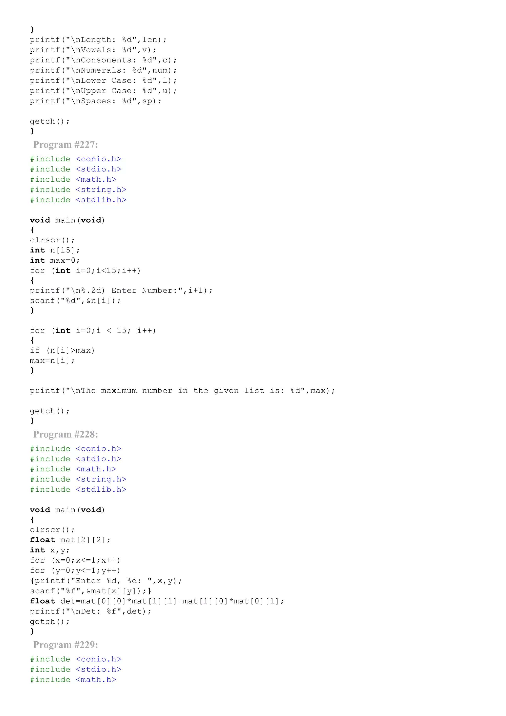 }
printf("nLength: %d",len);
printf("nVowels: %d",v);
printf("nConsonents: %d",c);
printf("nNumerals: %d",num);
printf("nLower Case: %d",l);
printf("nUpper Case: %d",u);
printf("nSpaces: %d",sp);
getch();
}
Program #227:
#include <conio.h>
#include <stdio.h>
#include <math.h>
#include <string.h>
#include <stdlib.h>
void main(void)
{
clrscr();
int n[15];
int max=0;
for (int i=0;i<15;i++)
{
printf("n%.2d) Enter Number:",i+1);
scanf("%d",&n[i]);
}
for (int i=0;i < 15; i++)
{
if (n[i]>max)
max=n[i];
}
printf("nThe maximum number in the given list is: %d",max);
getch();
}
Program #228:
#include <conio.h>
#include <stdio.h>
#include <math.h>
#include <string.h>
#include <stdlib.h>
void main(void)
{
clrscr();
float mat[2][2];
int x,y;
for (x=0;x<=1;x++)
for (y=0;y<=1;y++)
{printf("Enter %d, %d: ",x,y);
scanf("%f",&mat[x][y]);}
float det=mat[0][0]*mat[1][1]­mat[1][0]*mat[0][1];
printf("nDet: %f",det);
getch();
}
Program #229:
#include <conio.h>
#include <stdio.h>
#include <math.h>
 