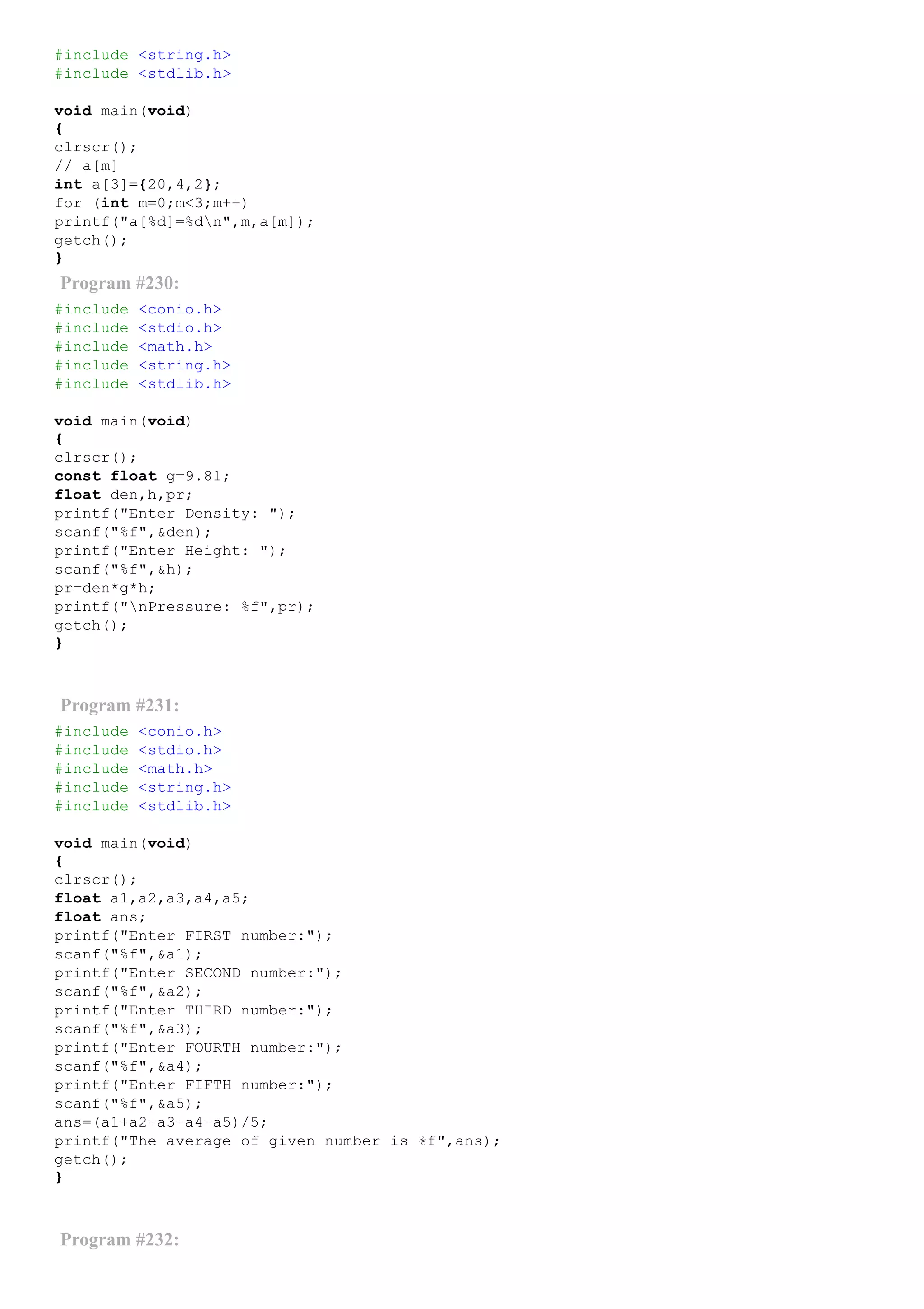 #include <string.h>
#include <stdlib.h>
void main(void)
{
clrscr();
// a[m]
int a[3]={20,4,2};
for (int m=0;m<3;m++)
printf("a[%d]=%dn",m,a[m]);
getch();
}
Program #230:
#include <conio.h>
#include <stdio.h>
#include <math.h>
#include <string.h>
#include <stdlib.h>
void main(void)
{
clrscr();
const float g=9.81;
float den,h,pr;
printf("Enter Density: ");
scanf("%f",&den);
printf("Enter Height: ");
scanf("%f",&h);
pr=den*g*h;
printf("nPressure: %f",pr);
getch();
}
Program #231:
#include <conio.h>
#include <stdio.h>
#include <math.h>
#include <string.h>
#include <stdlib.h>
void main(void)
{
clrscr();
float a1,a2,a3,a4,a5;
float ans;
printf("Enter FIRST number:");
scanf("%f",&a1);
printf("Enter SECOND number:");
scanf("%f",&a2);
printf("Enter THIRD number:");
scanf("%f",&a3);
printf("Enter FOURTH number:");
scanf("%f",&a4);
printf("Enter FIFTH number:");
scanf("%f",&a5);
ans=(a1+a2+a3+a4+a5)/5;
printf("The average of given number is %f",ans);
getch();
}
Program #232:
 