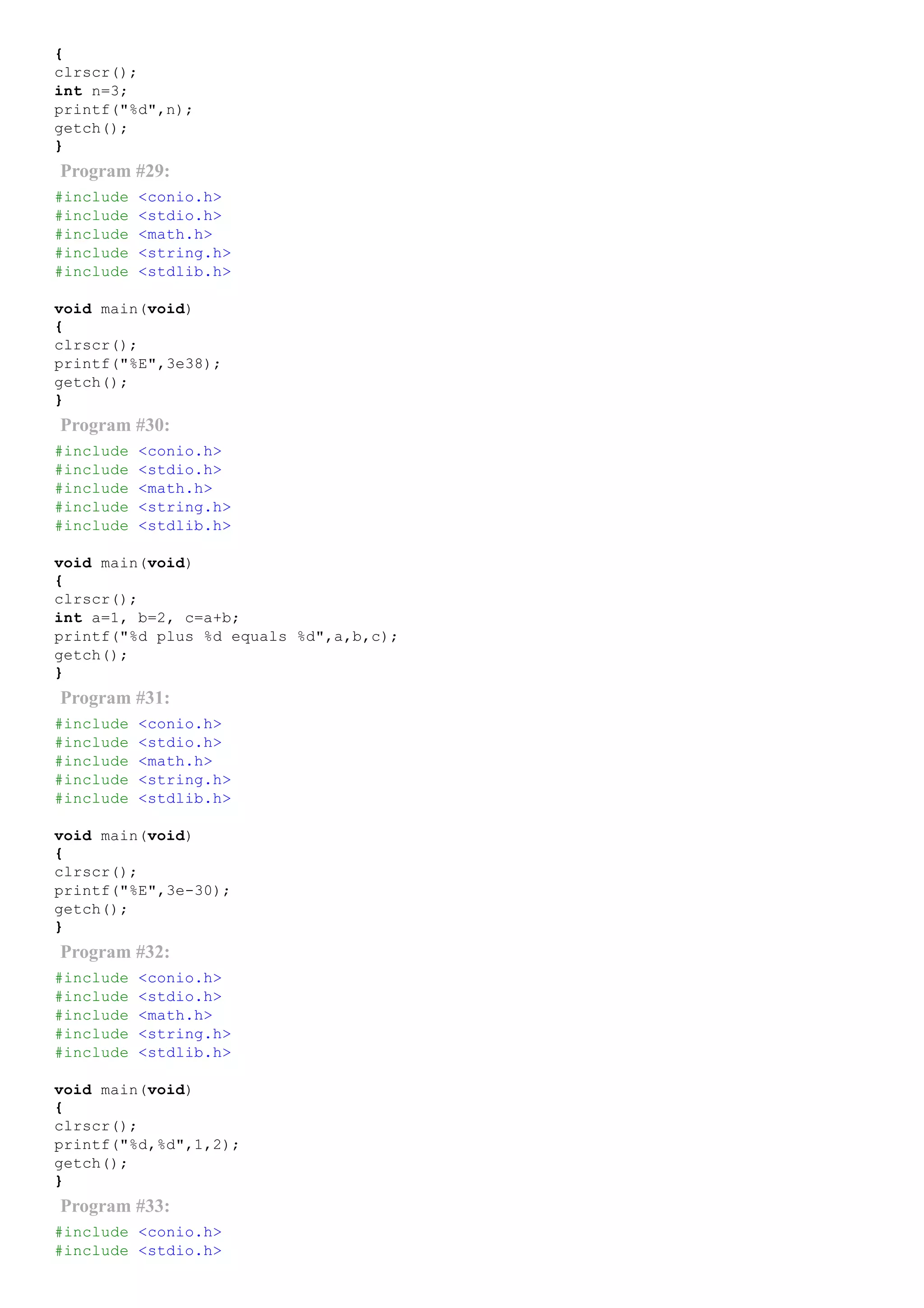 {
clrscr();
int n=3;
printf("%d",n);
getch();
}
Program #29:
#include <conio.h>
#include <stdio.h>
#include <math.h>
#include <string.h>
#include <stdlib.h>
void main(void)
{
clrscr();
printf("%E",3e38);
getch();
}
Program #30:
#include <conio.h>
#include <stdio.h>
#include <math.h>
#include <string.h>
#include <stdlib.h>
void main(void)
{
clrscr();
int a=1, b=2, c=a+b;
printf("%d plus %d equals %d",a,b,c);
getch();
}
Program #31:
#include <conio.h>
#include <stdio.h>
#include <math.h>
#include <string.h>
#include <stdlib.h>
void main(void)
{
clrscr();
printf("%E",3e­30);
getch();
}
Program #32:
#include <conio.h>
#include <stdio.h>
#include <math.h>
#include <string.h>
#include <stdlib.h>
void main(void)
{
clrscr();
printf("%d,%d",1,2);
getch();
}
Program #33:
#include <conio.h>
#include <stdio.h>
 