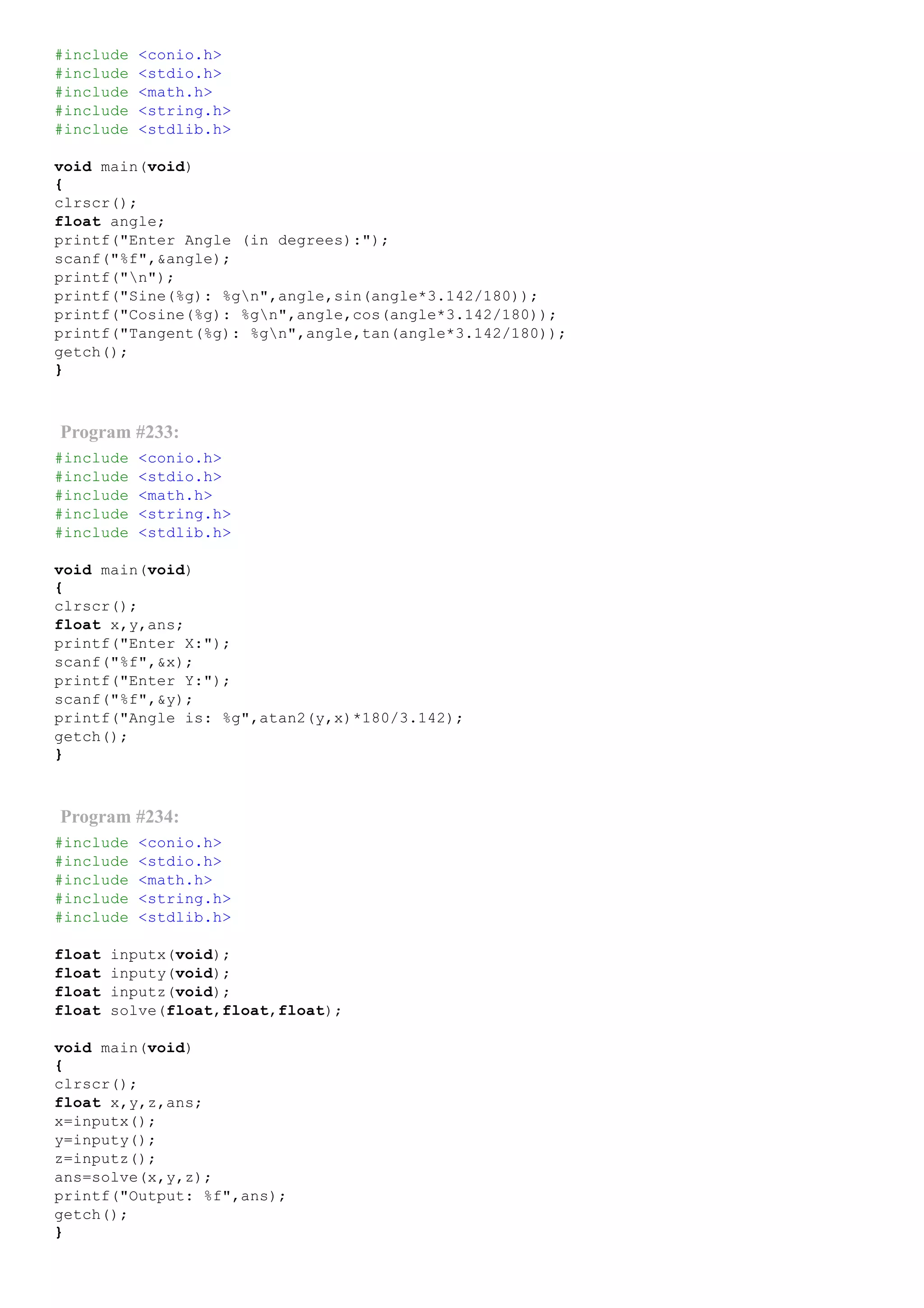 #include <conio.h>
#include <stdio.h>
#include <math.h>
#include <string.h>
#include <stdlib.h>
void main(void)
{
clrscr();
float angle;
printf("Enter Angle (in degrees):");
scanf("%f",&angle);
printf("n");
printf("Sine(%g): %gn",angle,sin(angle*3.142/180));
printf("Cosine(%g): %gn",angle,cos(angle*3.142/180));
printf("Tangent(%g): %gn",angle,tan(angle*3.142/180));
getch();
}
Program #233:
#include <conio.h>
#include <stdio.h>
#include <math.h>
#include <string.h>
#include <stdlib.h>
void main(void)
{
clrscr();
float x,y,ans;
printf("Enter X:");
scanf("%f",&x);
printf("Enter Y:");
scanf("%f",&y);
printf("Angle is: %g",atan2(y,x)*180/3.142);
getch();
}
Program #234:
#include <conio.h>
#include <stdio.h>
#include <math.h>
#include <string.h>
#include <stdlib.h>
float inputx(void);
float inputy(void);
float inputz(void);
float solve(float,float,float);
void main(void)
{
clrscr();
float x,y,z,ans;
x=inputx();
y=inputy();
z=inputz();
ans=solve(x,y,z);
printf("Output: %f",ans);
getch();
}
 
