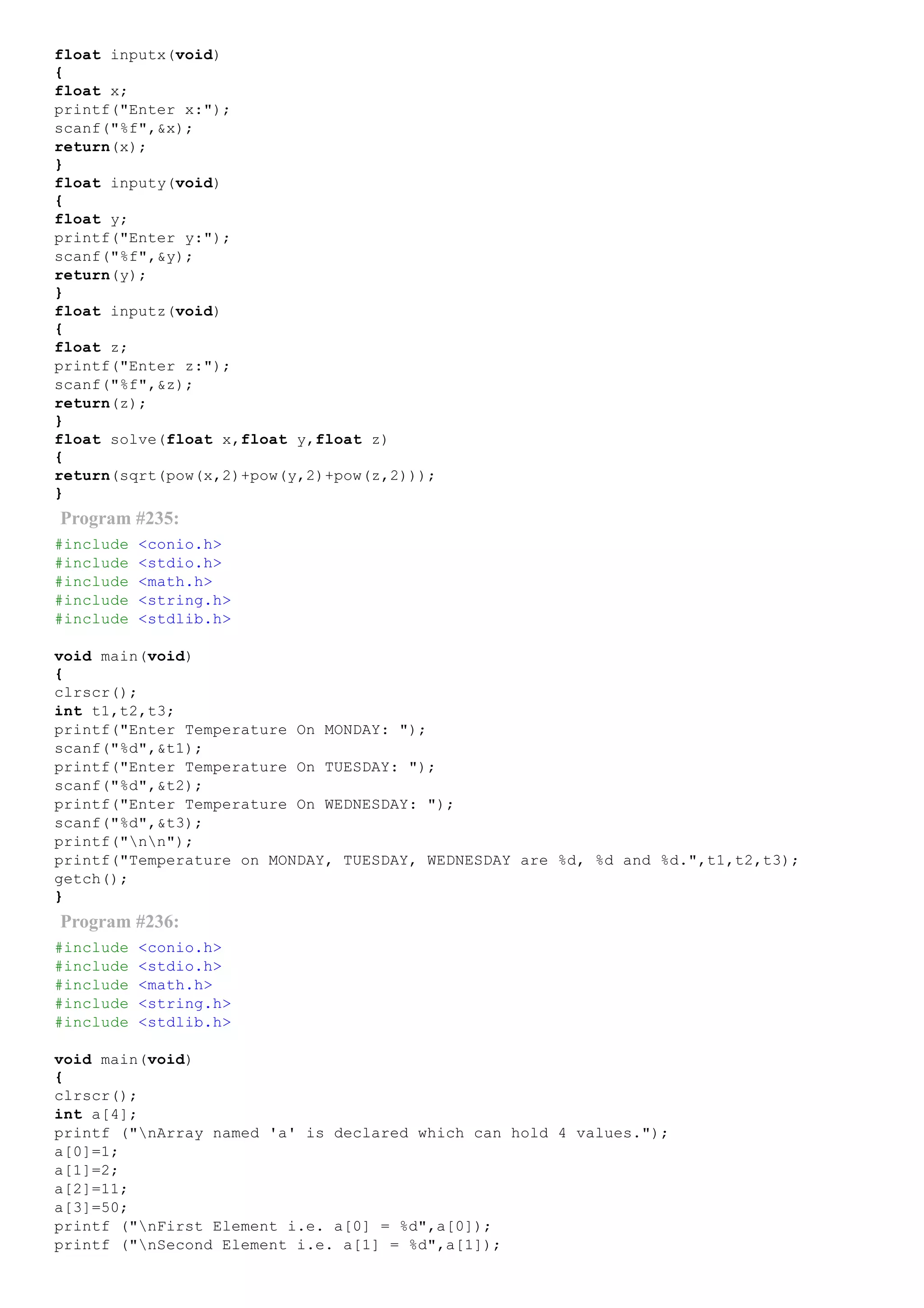 float inputx(void)
{
float x;
printf("Enter x:");
scanf("%f",&x);
return(x);
}
float inputy(void)
{
float y;
printf("Enter y:");
scanf("%f",&y);
return(y);
}
float inputz(void)
{
float z;
printf("Enter z:");
scanf("%f",&z);
return(z);
}
float solve(float x,float y,float z)
{
return(sqrt(pow(x,2)+pow(y,2)+pow(z,2)));
}
Program #235:
#include <conio.h>
#include <stdio.h>
#include <math.h>
#include <string.h>
#include <stdlib.h>
void main(void)
{
clrscr();
int t1,t2,t3;
printf("Enter Temperature On MONDAY: ");
scanf("%d",&t1);
printf("Enter Temperature On TUESDAY: ");
scanf("%d",&t2);
printf("Enter Temperature On WEDNESDAY: ");
scanf("%d",&t3);
printf("nn");
printf("Temperature on MONDAY, TUESDAY, WEDNESDAY are %d, %d and %d.",t1,t2,t3);
getch();
}
Program #236:
#include <conio.h>
#include <stdio.h>
#include <math.h>
#include <string.h>
#include <stdlib.h>
void main(void)
{
clrscr();
int a[4];
printf ("nArray named 'a' is declared which can hold 4 values.");
a[0]=1;
a[1]=2;
a[2]=11;
a[3]=50;
printf ("nFirst Element i.e. a[0] = %d",a[0]);
printf ("nSecond Element i.e. a[1] = %d",a[1]);
 