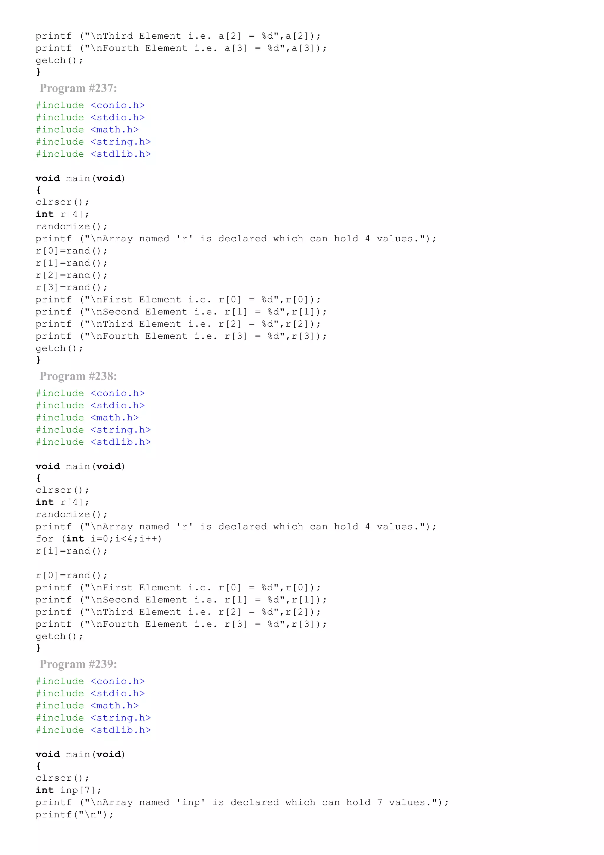 printf ("nThird Element i.e. a[2] = %d",a[2]);
printf ("nFourth Element i.e. a[3] = %d",a[3]);
getch();
}
Program #237:
#include <conio.h>
#include <stdio.h>
#include <math.h>
#include <string.h>
#include <stdlib.h>
void main(void)
{
clrscr();
int r[4];
randomize();
printf ("nArray named 'r' is declared which can hold 4 values.");
r[0]=rand();
r[1]=rand();
r[2]=rand();
r[3]=rand();
printf ("nFirst Element i.e. r[0] = %d",r[0]);
printf ("nSecond Element i.e. r[1] = %d",r[1]);
printf ("nThird Element i.e. r[2] = %d",r[2]);
printf ("nFourth Element i.e. r[3] = %d",r[3]);
getch();
}
Program #238:
#include <conio.h>
#include <stdio.h>
#include <math.h>
#include <string.h>
#include <stdlib.h>
void main(void)
{
clrscr();
int r[4];
randomize();
printf ("nArray named 'r' is declared which can hold 4 values.");
for (int i=0;i<4;i++)
r[i]=rand();
r[0]=rand();
printf ("nFirst Element i.e. r[0] = %d",r[0]);
printf ("nSecond Element i.e. r[1] = %d",r[1]);
printf ("nThird Element i.e. r[2] = %d",r[2]);
printf ("nFourth Element i.e. r[3] = %d",r[3]);
getch();
}
Program #239:
#include <conio.h>
#include <stdio.h>
#include <math.h>
#include <string.h>
#include <stdlib.h>
void main(void)
{
clrscr();
int inp[7];
printf ("nArray named 'inp' is declared which can hold 7 values.");
printf("n");
 