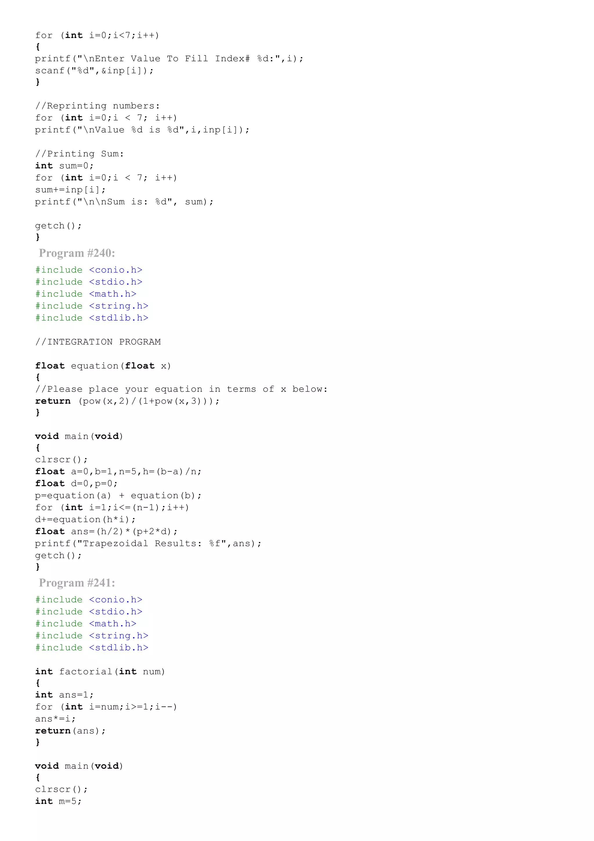 for (int i=0;i<7;i++)
{
printf("nEnter Value To Fill Index# %d:",i);
scanf("%d",&inp[i]);
}
//Reprinting numbers:
for (int i=0;i < 7; i++)
printf("nValue %d is %d",i,inp[i]);
//Printing Sum:
int sum=0;
for (int i=0;i < 7; i++)
sum+=inp[i];
printf("nnSum is: %d", sum);
getch();
}
Program #240:
#include <conio.h>
#include <stdio.h>
#include <math.h>
#include <string.h>
#include <stdlib.h>
//INTEGRATION PROGRAM
float equation(float x)
{
//Please place your equation in terms of x below:
return (pow(x,2)/(1+pow(x,3)));
}
void main(void)
{
clrscr();
float a=0,b=1,n=5,h=(b­a)/n;
float d=0,p=0;
p=equation(a) + equation(b);
for (int i=1;i<=(n­1);i++)
d+=equation(h*i);
float ans=(h/2)*(p+2*d);
printf("Trapezoidal Results: %f",ans);
getch();
}
Program #241:
#include <conio.h>
#include <stdio.h>
#include <math.h>
#include <string.h>
#include <stdlib.h>
int factorial(int num)
{
int ans=1;
for (int i=num;i>=1;i­­)
ans*=i;
return(ans);
}
void main(void)
{
clrscr();
int m=5;
 