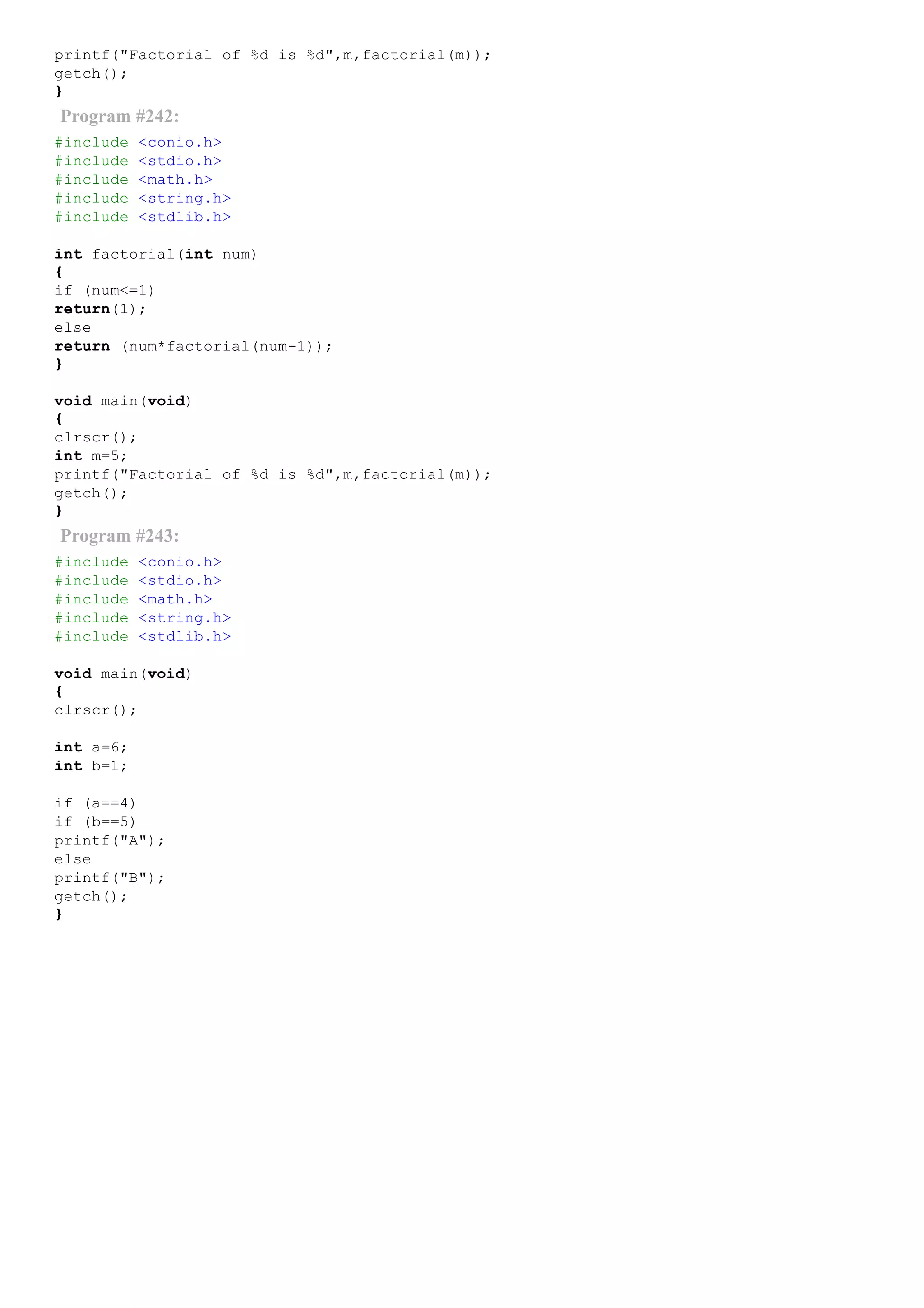 printf("Factorial of %d is %d",m,factorial(m));
getch();
}
Program #242:
#include <conio.h>
#include <stdio.h>
#include <math.h>
#include <string.h>
#include <stdlib.h>
int factorial(int num)
{
if (num<=1)
return(1);
else
return (num*factorial(num­1));
}
void main(void)
{
clrscr();
int m=5;
printf("Factorial of %d is %d",m,factorial(m));
getch();
}
Program #243:
#include <conio.h>
#include <stdio.h>
#include <math.h>
#include <string.h>
#include <stdlib.h>
void main(void)
{
clrscr();
int a=6;
int b=1;
if (a==4)
if (b==5)
printf("A");
else
printf("B");
getch();
}
 