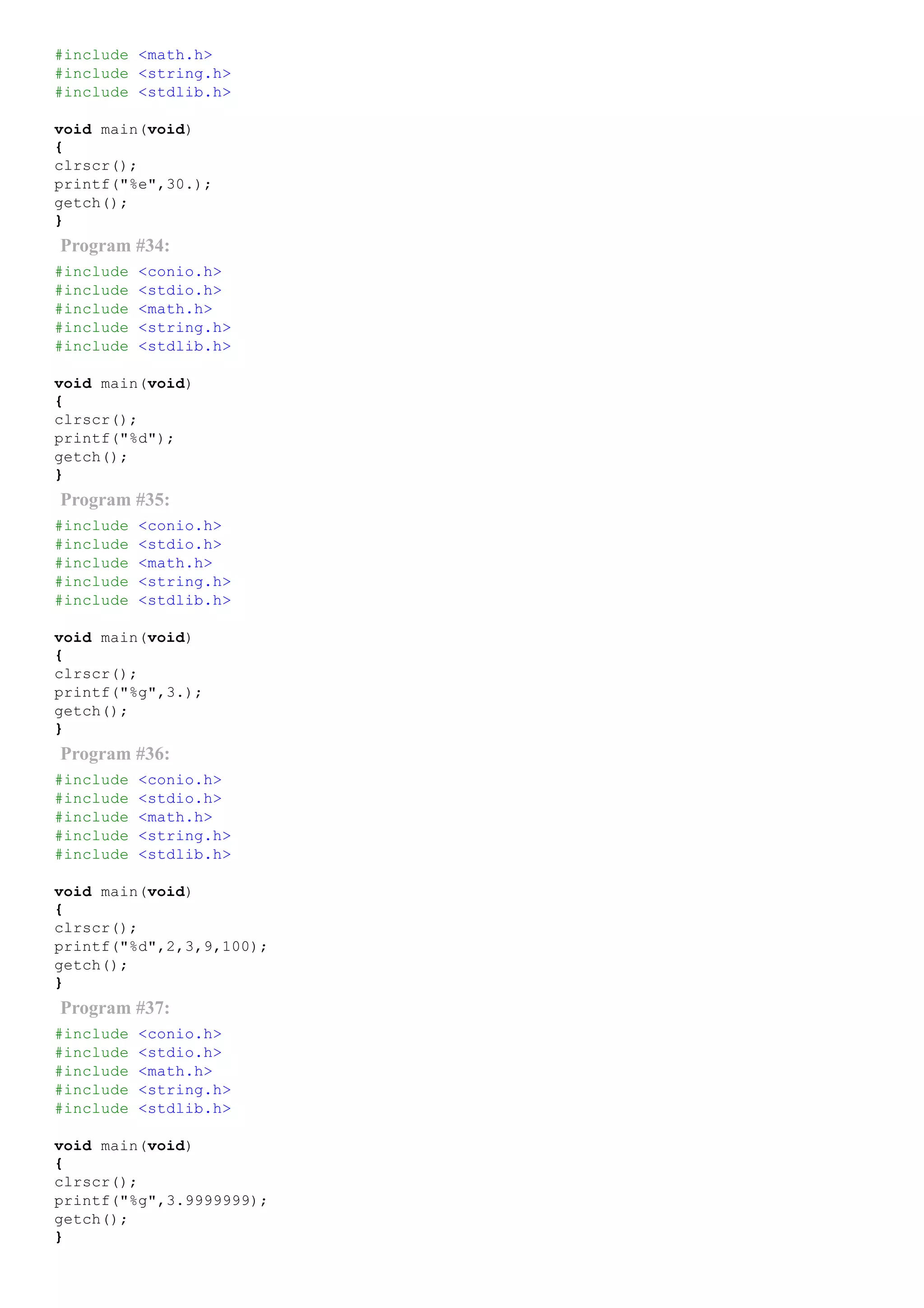 #include <math.h>
#include <string.h>
#include <stdlib.h>
void main(void)
{
clrscr();
printf("%e",30.);
getch();
}
Program #34:
#include <conio.h>
#include <stdio.h>
#include <math.h>
#include <string.h>
#include <stdlib.h>
void main(void)
{
clrscr();
printf("%d");
getch();
}
Program #35:
#include <conio.h>
#include <stdio.h>
#include <math.h>
#include <string.h>
#include <stdlib.h>
void main(void)
{
clrscr();
printf("%g",3.);
getch();
}
Program #36:
#include <conio.h>
#include <stdio.h>
#include <math.h>
#include <string.h>
#include <stdlib.h>
void main(void)
{
clrscr();
printf("%d",2,3,9,100);
getch();
}
Program #37:
#include <conio.h>
#include <stdio.h>
#include <math.h>
#include <string.h>
#include <stdlib.h>
void main(void)
{
clrscr();
printf("%g",3.9999999);
getch();
}
 
