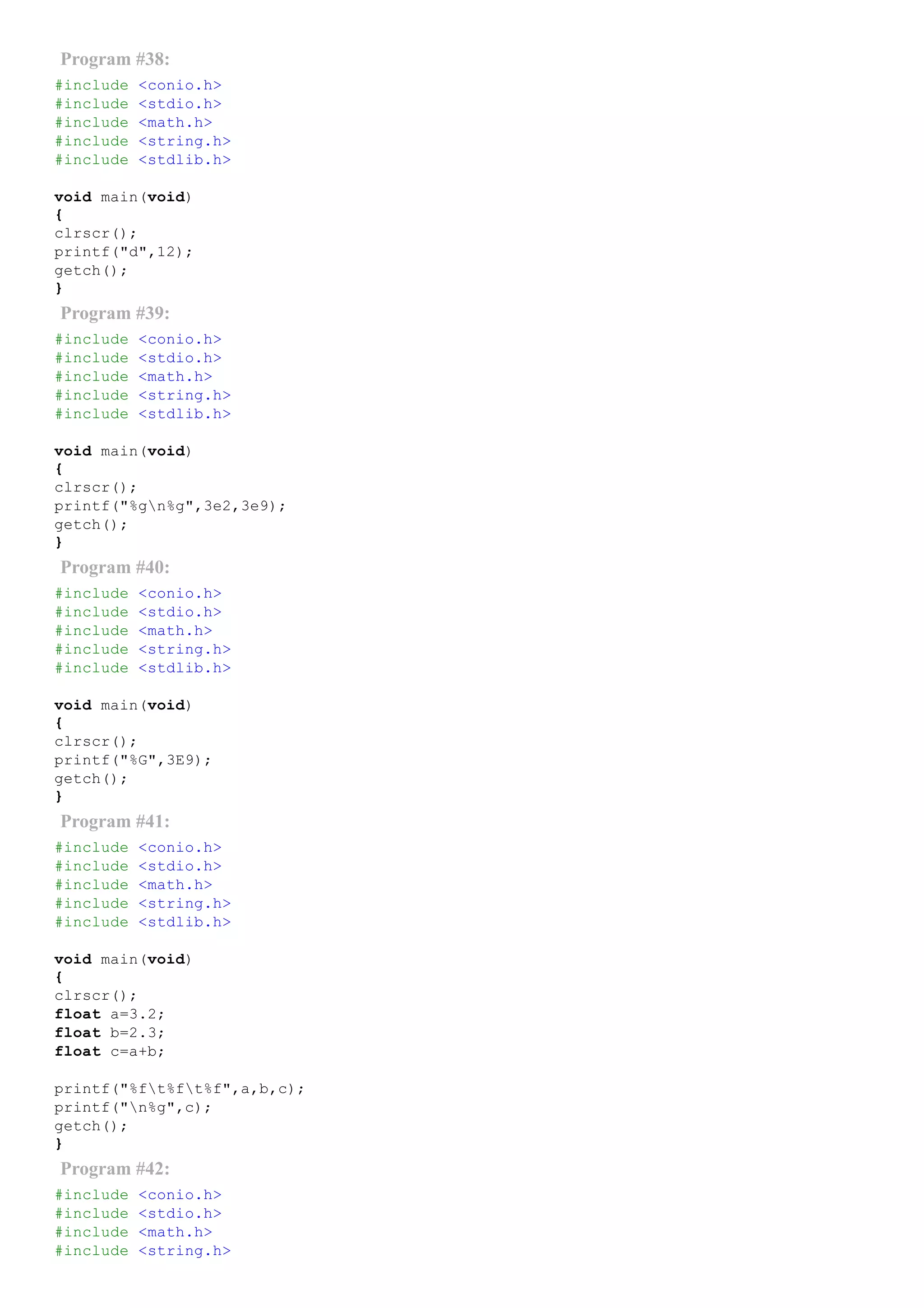 Program #38:
#include <conio.h>
#include <stdio.h>
#include <math.h>
#include <string.h>
#include <stdlib.h>
void main(void)
{
clrscr();
printf("d",12);
getch();
}
Program #39:
#include <conio.h>
#include <stdio.h>
#include <math.h>
#include <string.h>
#include <stdlib.h>
void main(void)
{
clrscr();
printf("%gn%g",3e2,3e9);
getch();
}
Program #40:
#include <conio.h>
#include <stdio.h>
#include <math.h>
#include <string.h>
#include <stdlib.h>
void main(void)
{
clrscr();
printf("%G",3E9);
getch();
}
Program #41:
#include <conio.h>
#include <stdio.h>
#include <math.h>
#include <string.h>
#include <stdlib.h>
void main(void)
{
clrscr();
float a=3.2;
float b=2.3;
float c=a+b;
printf("%ft%ft%f",a,b,c);
printf("n%g",c);
getch();
}
Program #42:
#include <conio.h>
#include <stdio.h>
#include <math.h>
#include <string.h>
 