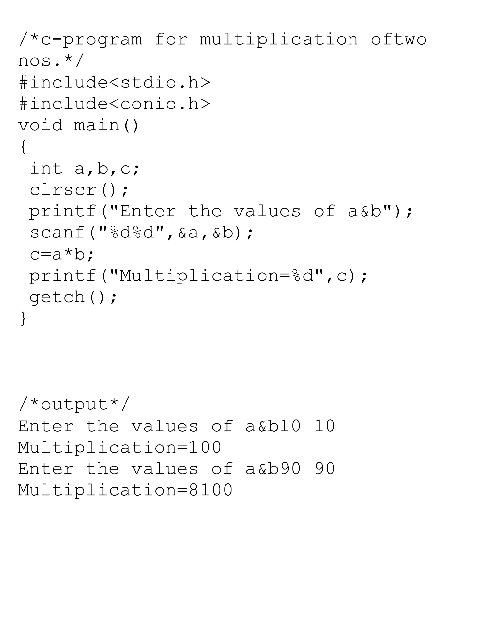 /*c-program for multiplication oftwo
nos.*/
#include<stdio.h>
#include<conio.h>
void main()
{
int a,b,c;
clrscr();
printf("Enter the values of a&b");
scanf("%d%d",&a,&b);
c=a*b;
printf("Multiplication=%d",c);
getch();
}
/*output*/
Enter the values of a&b10 10
Multiplication=100
Enter the values of a&b90 90
Multiplication=8100
 
