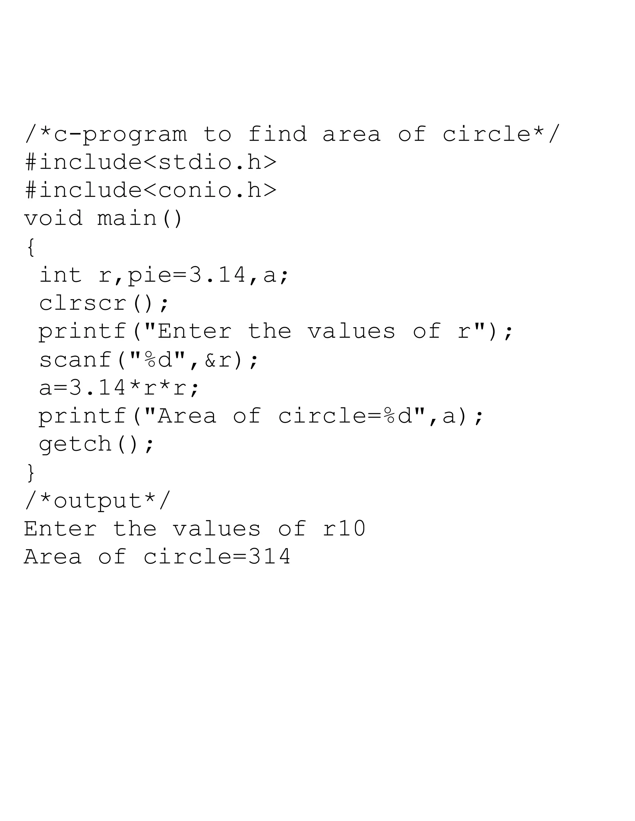 /*c-program to find area of circle*/
#include<stdio.h>
#include<conio.h>
void main()
{
int r,pie=3.14,a;
clrscr();
printf("Enter the values of r");
scanf("%d",&r);
a=3.14*r*r;
printf("Area of circle=%d",a);
getch();
}
/*output*/
Enter the values of r10
Area of circle=314
 