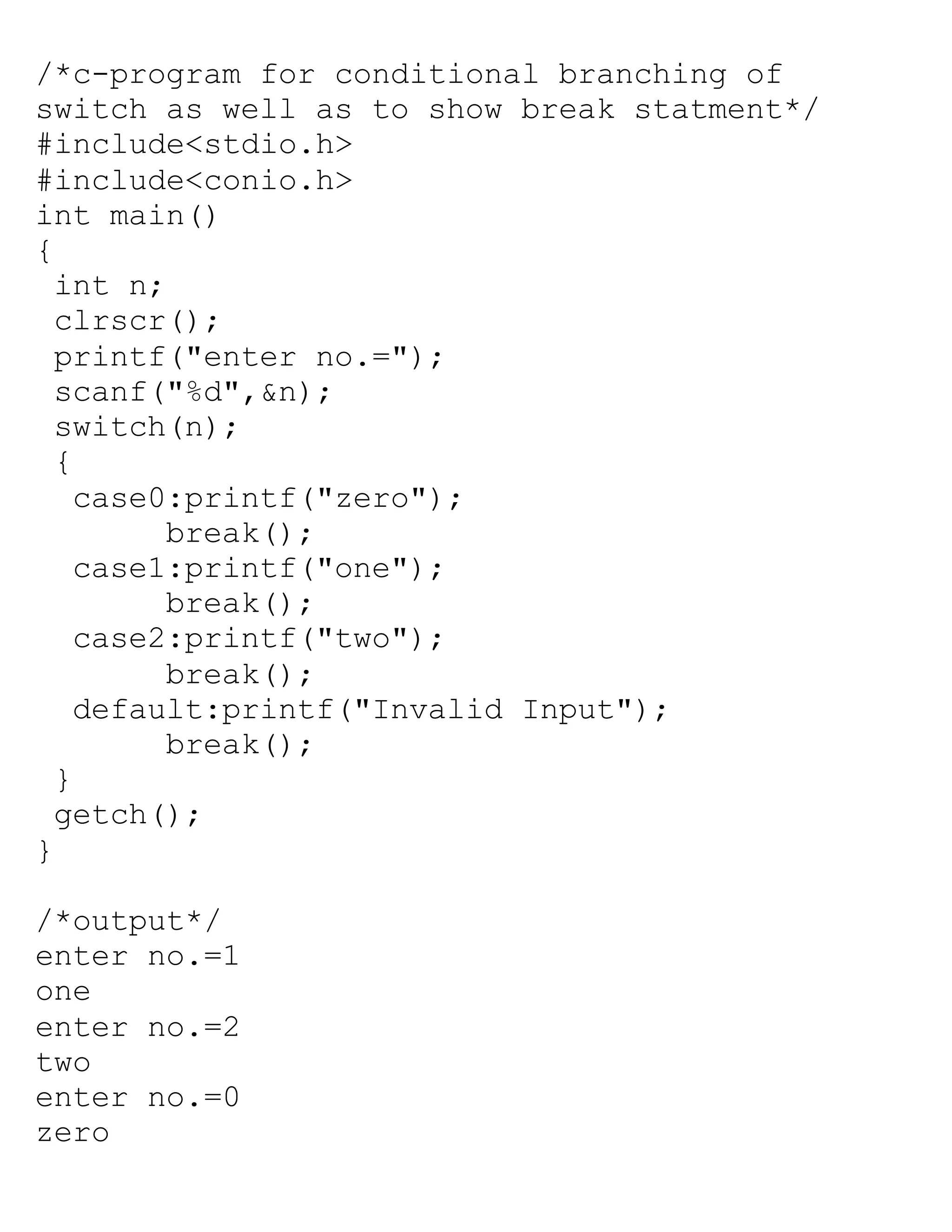 /*c-program for conditional branching of
switch as well as to show break statment*/
#include<stdio.h>
#include<conio.h>
int main()
{
int n;
clrscr();
printf("enter no.=");
scanf("%d",&n);
switch(n);
{
case0:printf("zero");
break();
case1:printf("one");
break();
case2:printf("two");
break();
default:printf("Invalid Input");
break();
}
getch();
}
/*output*/
enter no.=1
one
enter no.=2
two
enter no.=0
zero
 