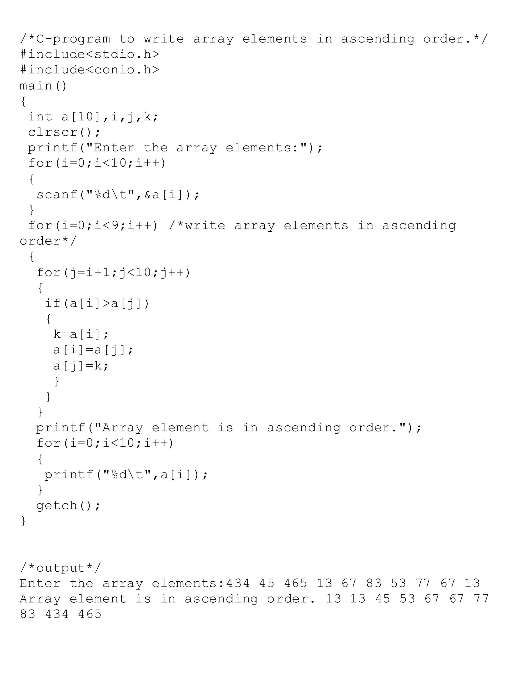 /*C-program to write array elements in ascending order.*/
#include<stdio.h>
#include<conio.h>
main()
{
int a[10],i,j,k;
clrscr();
printf("Enter the array elements:");
for(i=0;i<10;i++)
{
scanf("%dt",&a[i]);
}
for(i=0;i<9;i++) /*write array elements in ascending
order*/
{
for(j=i+1;j<10;j++)
{
if(a[i]>a[j])
{
k=a[i];
a[i]=a[j];
a[j]=k;
}
}
}
printf("Array element is in ascending order.");
for(i=0;i<10;i++)
{
printf("%dt",a[i]);
}
getch();
}
/*output*/
Enter the array elements:434 45 465 13 67 83 53 77 67 13
Array element is in ascending order. 13 13 45 53 67 67 77
83 434 465
 