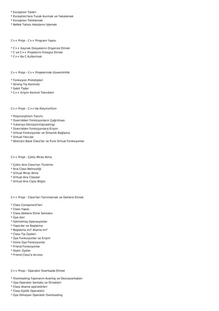 *   Exception Tipleri
*   Exception'lara Tuzak Kurmak ve Yakalamak
*   Exception Tetiklemek
*   Bellek Tahsis Hatalarını İşlemek




C++ Proje - C++ Program Yapısı

* C++ Kaynak Dosyalarını Organize Etmek
* C ve C++ Projelerini Entegre Etmek
* C++'da C Kullanmak




C++ Proje - C++ Projelerinde Güvenilirlilik

*   Fonksiyon Prototipleri
*   Strong Tip Kontrolü
*   Sabit Tipler
*   C++ Erişim Kontrol Teknikleri




C++ Proje - C++'da Polymorfizm

*   Polymorphism Tanımı
*   Overridden Fonksiyonların Çağrılması
*   Yukarıya Dönüşüm(Upcasting)
*   Overridden Fonksiyonlara Erişim
*   Virtual Fonksiyonlar ve Dinamik Bağlama
*   Virtual Yıkıcılar
*   Abstract Base Class'lar ve Pure Virtual Fonksiyonlar




C++ Proje - Çoklu Miras Alma

*   Çoklu Ana Class'tan Türetme
*   Ana Class Belirsizliği
*   Virtual Miras Alma
*   Virtual Ana Classlar
*   Virtual Ana Class Bilgisi




C++ Proje - Class'ları Tanımlamak ve Deklere Etmek

*   Class Component'leri
*   Class Yapısı
*   Class Deklere Etme Sentaksı
*   Üye Veri
*   Gömülmüş Operasyonlar
*   Yapıcılar ve Başlatma
*   Başlatma mı? Atama mı?
*   Class Tip Üyeleri
*   Üye Fonksiyonlar ve Erişim
*   İnline Üye Fonksiyonlar
*   Friend Fonksiyonlar
*   Static Üyeler
*   Friend Class'a Access




C++ Proje - Operator Overloade Etmek

*   Overloading Yapmanın Avantaj ve Dezvavantajları
*   Üye Operator Sentaks ve Örnekleri
*   Class Atama operatörleri
*   Class Eşitlik Operatörü
*   Üye Olmayan Operatör Overloading
 