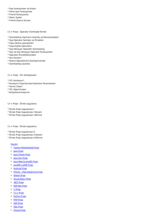 *   Üye Fonksiyonlar ve Erişim
*   İnline Üye Fonksiyonlar
*   Friend Fonksiyonlar
*   Static Üyeler
*   Friend Class'a Access




C++ Proje - Operator Overloade Etmek

*   Overloading Yapmanın Avantaj ve Dezvavantajları
*   Üye Operator Sentaks ve Örnekleri
*   Class Atama operatörleri
*   Class Eşitlik Operatörü
*   Üye Olmayan Operatör Overloading
*   Üye ve Üye Olmayan Operatör Fonksiyonlar
*   Operator ÖncelikDereceleri
*   this Pointer'i
*   Atama Operatörünü Overload etmek
*   Overloading Uyarıları




C++ Proje - STL Kütüphanesi

*   STL Konteynır'ı
*   Konteynır Class'larında Kullanılan Parametreler
*   Vector Class'ı
*   STL Algoritmaları
*   Kütüphane Kullanımı




C++ Proje - Örnek Uygulama

* Örnek Proje Uygulaması I
* Örnek Proje Uygulaması I Devam
* Örnek Proje Uygulaması I Bitirme




C++ Proje - Örnek Uygulama

* Örnek Proje Uygulaması II
* Örnek Proje Uygulaması II Devam
* Örnek Proje Uygulaması II Bitirme


     Yazılım
     • Yazılım Mühendisliği Proje
     • Java Proje
     • Java Temel Proje
     • Java İleri Proje
     • Java Web & JavaEE Proje
     • JavaME / J2ME Proje
     • Android Proje
     • iPhone - iPad Geliştirme Proje
     • Delphi Proje
     • Visual Basic Proje
     • .NET Proje
     • ASP.Net Proje
     • C Proje
     • C++ Proje
     • Python Proje
     • PHP Proje
     • ASP Proje
     • SQL Proje
     • Oracle Proje
 