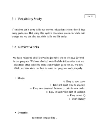 3.1 FeasibilityStudy
If children can’t cope with our current education system they’ll face
many problems. But using this system education system for child will
change and we can also test their skills and IQ easily.
3.2 Review Works
We have reviewed all of our works properly which we have covered
in our program. We have checked out all of the information that we
took from other source to make our program good for all. We now
think, we have done our best to make our program work properly.
 Merits:
o Easy to new coder
o Take not much time to execute.
o Easy to understand the source code for new coder.
o Easy to learn with help of learning.
o Easy to test IQ
o User friendly
 Demerits:
Too much long coding .
Page 13
 