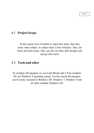 4.1 Project Scope
In this system first of student to input their name, then they
name select subject. In subject there is lots of feature. They can
listen and learn easily. They can also test their skill though exam
and get their merit.
4.2 Tools and other
To complete this program we use Code Blocks and C Free compiler.
We use Windows 8 operating system. For this reason this program
can be easily executed in Windows XP, Windows 7, Windows 8 and
all other available Windows OS.
Page 15
 