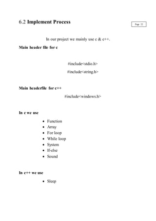 6.2 Implement Process
In our project we mainly use c & c++.
Main header file for c
#include<stdio.h>
#include<string.h>
Main headerfile for c++
#include<windows.h>
In c we use
 Function
 Array
 For loop
 While loop
 System
 If-else
 Sound
In c++ we use
 Sleep
Page 22
 