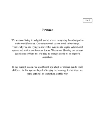 Preface
We are now living in a digital world, where everything has changed to
make our life easier. Our educational system need to be change.
That’s why we are trying to move this system into digital educational
system and which one is easier for us. We are not blaming our current
educational system but we need to change a little bit to improve
ourselves.
In our current system we used board and chalk or marker pen to teach
children. In this system they don’t enjoy the learning & also there are
many difficult to learn them on this way.
Page 3
 