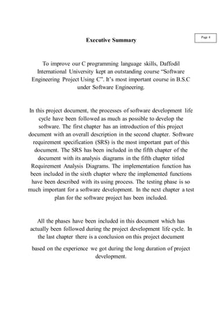 Executive Summary
To improve our C programming language skills, Daffodil
International University kept an outstanding course “Software
Engineering Project Using C”. It’s most important course in B.S.C
under Software Engineering.
In this project document, the processes of software development life
cycle have been followed as much as possible to develop the
software. The first chapter has an introduction of this project
document with an overall description in the second chapter. Software
requirement specification (SRS) is the most important part of this
document. The SRS has been included in the fifth chapter of the
document with its analysis diagrams in the fifth chapter titled
Requirement Analysis Diagrams. The implementation function has
been included in the sixth chapter where the implemented functions
have been described with its using process. The testing phase is so
much important for a software development. In the next chapter a test
plan for the software project has been included.
All the phases have been included in this document which has
actually been followed during the project development life cycle. In
the last chapter there is a conclusion on this project document
based on the experience we got during the long duration of project
development.
Page 4
 