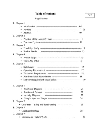 Table of content
Page Number
1. Chapter 1
 Introduction ------------------------------------------------------ 08
 Purpose --------------------------------------------------------- 08
 Abstract ------------------------------------------------------- 09
2. Chapter 2
 Problem of the Current System ------------------------------------ 11
 Proposed System ---------------------------------------------------- 11
3. Chapter 3
 Feasibility Study ------------------------------------------------------- 13
 Review Works ------------------------------------------------------ 13
4. Chapter 4
 Project Scope --------------------------------------------------------- 15
 Tools And Other ---------------------------------------------------- 15
5. Chapter 5
 Stakeholder -------------------------------------------------------- 17
 Operating Environment ------------------------------------------- 17
 Functional Requirements ------------------------------------------ 18
 Non-Functional Requirements --------------------------------- 18
 Software Requirement Specification ------------------------------ 19
6. Chapter 6
 Use Case Diagram -------------------------------------- 21
 Implement Process ------------------------------------- 22
 Activity Diagram ------------------------------------- 23
 Sample Input and Output --------------------------------- 24
7. Chapter 7
 Constraint ,Testing and Test Planning --------------------- 26
8. Chapter 8
 Graphical Interface ------------------------------------------ 28
9. Chapter 9
 Discussion of Future Work ------------------------------------- 33
Page 5
 
