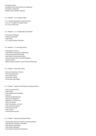*   Exception Tipleri
*   Exception'lara Tuzak Kurmak ve Yakalamak
*   Exception Tetiklemek
*   Bellek Tahsis Hatalarını İşlemek




C++ Projeleri - C++ Program Yapısı

* C++ Kaynak Dosyalarını Organize Etmek
* C ve C++ Projelerini Entegre Etmek
* C++'da C Kullanmak




C++ Projeleri - C++ Projelerinde Güvenilirlilik

*   Fonksiyon Prototipleri
*   Strong Tip Kontrolü
*   Sabit Tipler
*   C++ Erişim Kontrol Teknikleri




C++ Projeleri - C++'da Polymorfizm

*   Polymorphism Tanımı
*   Overridden Fonksiyonların Çağrılması
*   Yukarıya Dönüşüm(Upcasting)
*   Overridden Fonksiyonlara Erişim
*   Virtual Fonksiyonlar ve Dinamik Bağlama
*   Virtual Yıkıcılar
*   Abstract Base Class'lar ve Pure Virtual Fonksiyonlar




C++ Projeleri - Çoklu Miras Alma

*   Çoklu Ana Class'tan Türetme
*   Ana Class Belirsizliği
*   Virtual Miras Alma
*   Virtual Ana Classlar
*   Virtual Ana Class Bilgisi




C++ Projeleri - Class'ları Tanımlamak ve Deklere Etmek

*   Class Component'leri
*   Class Yapısı
*   Class Deklere Etme Sentaksı
*   Üye Veri
*   Gömülmüş Operasyonlar
*   Yapıcılar ve Başlatma
*   Başlatma mı? Atama mı?
*   Class Tip Üyeleri
*   Üye Fonksiyonlar ve Erişim
*   İnline Üye Fonksiyonlar
*   Friend Fonksiyonlar
*   Static Üyeler
*   Friend Class'a Access




C++ Projeleri - Operator Overloade Etmek

*   Overloading Yapmanın Avantaj ve Dezvavantajları
*   Üye Operator Sentaks ve Örnekleri
*   Class Atama operatörleri
*   Class Eşitlik Operatörü
*   Üye Olmayan Operatör Overloading
 