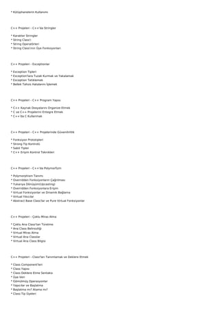 * Kütüphanelerin Kullanımı




C++ Projeleri - C++'da Stringler

*   Karakter Stringler
*   String Class'ı
*   String Operatörleri
*   String Class'ının Üye Fonksiyonları




C++ Projeleri - Exceptionlar

*   Exception Tipleri
*   Exception'lara Tuzak Kurmak ve Yakalamak
*   Exception Tetiklemek
*   Bellek Tahsis Hatalarını İşlemek




C++ Projeleri - C++ Program Yapısı

* C++ Kaynak Dosyalarını Organize Etmek
* C ve C++ Projelerini Entegre Etmek
* C++'da C Kullanmak




C++ Projeleri - C++ Projelerinde Güvenilirlilik

*   Fonksiyon Prototipleri
*   Strong Tip Kontrolü
*   Sabit Tipler
*   C++ Erişim Kontrol Teknikleri




C++ Projeleri - C++'da Polymorfizm

*   Polymorphism Tanımı
*   Overridden Fonksiyonların Çağrılması
*   Yukarıya Dönüşüm(Upcasting)
*   Overridden Fonksiyonlara Erişim
*   Virtual Fonksiyonlar ve Dinamik Bağlama
*   Virtual Yıkıcılar
*   Abstract Base Class'lar ve Pure Virtual Fonksiyonlar




C++ Projeleri - Çoklu Miras Alma

*   Çoklu Ana Class'tan Türetme
*   Ana Class Belirsizliği
*   Virtual Miras Alma
*   Virtual Ana Classlar
*   Virtual Ana Class Bilgisi




C++ Projeleri - Class'ları Tanımlamak ve Deklere Etmek

*   Class Component'leri
*   Class Yapısı
*   Class Deklere Etme Sentaksı
*   Üye Veri
*   Gömülmüş Operasyonlar
*   Yapıcılar ve Başlatma
*   Başlatma mı? Atama mı?
*   Class Tip Üyeleri
 