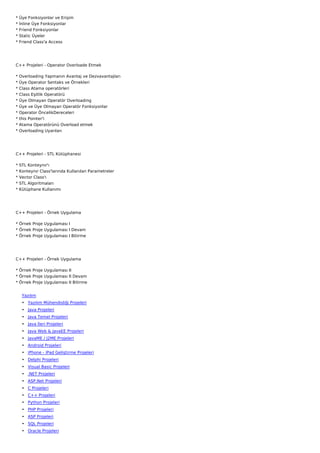 *   Üye Fonksiyonlar ve Erişim
*   İnline Üye Fonksiyonlar
*   Friend Fonksiyonlar
*   Static Üyeler
*   Friend Class'a Access




C++ Projeleri - Operator Overloade Etmek

*   Overloading Yapmanın Avantaj ve Dezvavantajları
*   Üye Operator Sentaks ve Örnekleri
*   Class Atama operatörleri
*   Class Eşitlik Operatörü
*   Üye Olmayan Operatör Overloading
*   Üye ve Üye Olmayan Operatör Fonksiyonlar
*   Operator ÖncelikDereceleri
*   this Pointer'i
*   Atama Operatörünü Overload etmek
*   Overloading Uyarıları




C++ Projeleri - STL Kütüphanesi

*   STL Konteynır'ı
*   Konteynır Class'larında Kullanılan Parametreler
*   Vector Class'ı
*   STL Algoritmaları
*   Kütüphane Kullanımı




C++ Projeleri - Örnek Uygulama

* Örnek Proje Uygulaması I
* Örnek Proje Uygulaması I Devam
* Örnek Proje Uygulaması I Bitirme




C++ Projeleri - Örnek Uygulama

* Örnek Proje Uygulaması II
* Örnek Proje Uygulaması II Devam
* Örnek Proje Uygulaması II Bitirme


     Yazılım
     • Yazılım Mühendisliği Projeleri
     • Java Projeleri
     • Java Temel Projeleri
     • Java İleri Projeleri
     • Java Web & JavaEE Projeleri
     • JavaME / J2ME Projeleri
     • Android Projeleri
     • iPhone - iPad Geliştirme Projeleri
     • Delphi Projeleri
     • Visual Basic Projeleri
     • .NET Projeleri
     • ASP.Net Projeleri
     • C Projeleri
     • C++ Projeleri
     • Python Projeleri
     • PHP Projeleri
     • ASP Projeleri
     • SQL Projeleri
     • Oracle Projeleri
 
