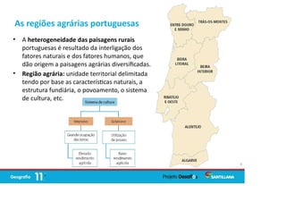 As regiões agrárias portuguesas
• A heterogeneidade das paisagens rurais
portuguesas é resultado da interligação dos
fatores naturais e dos fatores humanos, que
dão origem a paisagens agrárias diversiﬁcadas.
• Região agrária: unidade territorial delimitada
tendo por base as caracterís cas naturais, a
estrutura fundiária, o povoamento, o sistema
de cultura, etc.
4
 