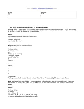 Material from Interview Mantra. Subscribe to free updates via email.

break;
j=j+1;
}

continue;
j=j+1;
}

10. What is the difference between 'for' and 'while' loops?
for loop: When it is desired to do initialization, condition check and increment/decrement in a single statement of
an iterative loop, it is recommended to use 'for' loop.
Syntax:
for(initialization;condition;increment/decrement)
{
//block of statements
increment or decrement
}
Program: Program to illustrate for loop
#include<stdio.h>
int main() {
int i;
for (i = 1; i <= 5; i++) {
//print the number
printf("n %d", i);
}
return 0;
}
Output:
1
2
3
4
5
Explanation:
The loop repeats for 5 times and prints value of 'i' each time. 'i' increases by 1 for every cycle of loop.
while loop: When it is not necessary to do initialization, condition check and increment/decrement in a single
statement of an iterative loop, while loop could be used. In while loop statement, only condition statement is
present.
Syntax:
#include<stdio.h>
int main() {
int i = 0, flag = 0;
int a[10] = { 0, 1, 4, 6, 89, 54, 78, 25, 635, 500 };
//This loop is repeated until the condition is false.

 
