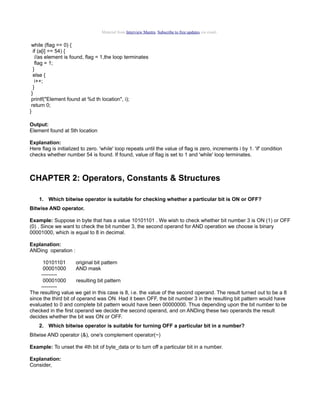 Material from Interview Mantra. Subscribe to free updates via email.

while (flag == 0) {
if (a[i] == 54) {
//as element is found, flag = 1,the loop terminates
flag = 1;
}
else {
i++;
}
}
printf("Element found at %d th location", i);
return 0;
}
Output:
Element found at 5th location
Explanation:
Here flag is initialized to zero. 'while' loop repeats until the value of flag is zero, increments i by 1. 'if' condition
checks whether number 54 is found. If found, value of flag is set to 1 and 'while' loop terminates.

CHAPTER 2: Operators, Constants & Structures
1. Which bitwise operator is suitable for checking whether a particular bit is ON or OFF?
Bitwise AND operator.
Example: Suppose in byte that has a value 10101101 . We wish to check whether bit number 3 is ON (1) or OFF
(0) . Since we want to check the bit number 3, the second operand for AND operation we choose is binary
00001000, which is equal to 8 in decimal.
Explanation:
ANDing operation :
10101101
original bit pattern
00001000
AND mask
--------00001000
resulting bit pattern
--------The resulting value we get in this case is 8, i.e. the value of the second operand. The result turned out to be a 8
since the third bit of operand was ON. Had it been OFF, the bit number 3 in the resulting bit pattern would have
evaluated to 0 and complete bit pattern would have been 00000000. Thus depending upon the bit number to be
checked in the first operand we decide the second operand, and on ANDing these two operands the result
decides whether the bit was ON or OFF.
2. Which bitwise operator is suitable for turning OFF a particular bit in a number?
Bitwise AND operator (&), one's complement operator(~)
Example: To unset the 4th bit of byte_data or to turn off a particular bit in a number.
Explanation:
Consider,

 