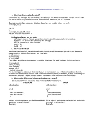 Material from Interview Mantra. Subscribe to free updates via email.

4. What is an Enumeration Constant?
Enumeration is a data type. We can create our own data type and define values that the variable can take. This
can help in making program more readable. enum definition is similar to that of a structure.
Example: consider light_status as a data type. It can have two possible values - on or off.
enum light_status
{
on, off
};
enum light_status bulb1, bulb2;
/* bulb1, bulb2 are the variables */
Declaration of enum has two parts:
a) First part declares the data type and specifies the possible values, called 'enumerators'.
b) Second part declares the variables of this data type.
We can give values to these variables:
bulb1 = on;
bulb2 = off;
5. What is a structure?
A structure is a collection of pre-defined data types to create a user-defined data type. Let us say we need to
create records of students. Each student has three fields:
int roll_number;
char name[30];
int total_marks;
This concept would be particularly useful in grouping data types. You could declare a structure student as:
struct student {
int roll_number;
char name[30];
int total_marks;
} student1, student2;
The above snippet of code would declare a structure by name student and it initializes two objects student1,
student2. Now these objects and their fields could be accessed by saying student1.roll_number for accesing roll
number field of student1 object, similarly student2.name for accesing name field of student2 object.
6. What are the differences between a structure and a union?
Structures and Unions are used to store members of different data types.
STRUCTURE
a)Declaration:
a)Declaration:
struct
{
data type member1;
data type member2;
};

UNION

union
{
data type member1;
data type member2;
};

b)Every structure member is allocated memory when b)The memory equivalent to the largest item is allocated
a structure variable is defined.
commonly for all members.
Example:
Example:

 