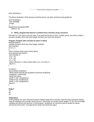 Material from Interview Mantra. Subscribe to free updates via email.

struct employee e;
The above declaration of the structure would be easy to use when renamed using typedef as:
struct employee {
char name[20];
int age;
};
typedef struct employee EMP;
EMP e1, e2;
9. Write a program that returns 3 numbers from a function using a structure.
A function in C can return only one value. If we want the function to return multiple values, we need to create a
structure variable, which has three integer members and return this structure.
Program: Program with a function to return 3 values
#include<stdio.h>
//sample structure which has three integer variables.
struct sample {
int a, b, c;
};
//this is function which returns three values.
struct sample return3val() {
struct sample s1;
s1.a = 10;
s1.b = 20;
s1.c = 30;
//return structure s1, which means return s1.a ,s1.b and s1.c
return s1;
}
int main() {
struct sample accept3val;
//three values returned are accepted by structure accept3val.
accept3val = return3val();
//prints the values
printf(" n %d", accept3val.a);
printf("n %d", accept3val.b);
printf(" n %d", accept3val.c);
return 0;
}
Output:
10
20
30.
Explanation:
In this program, we use C structure to return multiple values from a function. Here we have a structure holding
three int variables and a function which returns it. 'return3val' is a function which assigns 10, 20, 30 to its integer
variables and returns this structure. In this program, 'accept3val' is a structure used to accept the values
returned by the function. It accepts those values and shows the output.

 