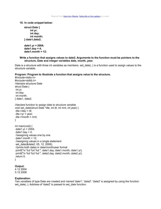 Material from Interview Mantra. Subscribe to free updates via email.

10. In code snippet below:
struct Date {
int yr;
int day;
int month;
} date1,date2;
date1.yr = 2004;
date1.day = 4;
date1.month = 12;
Write a function that assigns values to date2. Arguments to the function must be pointers to the
structure, Date and integer variables date, month, year.
Date is a structure with three int variables as members. set_date(..) is a function used to assign values to the
structure variable.
Program: Program to illustrate a function that assigns value to the structure.
#include<stdio.h>
#include<stdlib.h>
//declare structure Date
struct Date {
int yr;
int day;
int month;
} date1, date2;
//declare function to assign date to structure variable
void set_date(struct Date *dte, int dt, int mnt, int year) {
dte->day = dt;
dte->yr = year;
dte->month = mnt;
}
int main(void) {
date1.yr = 2004;
date1.day = 4;
//assigning values one by one
date1.month = 12;
//assigning values in a single statement
set_date(&date2, 05, 12, 2008);
//prints both dates in date/month/year format
printf("n %d %d %d ", date1.day, date1.month, date1.yr);
printf("n %d %d %d ", date2.day, date2.month, date2.yr);
return 0;
}
Output:
4 12 2004
5 12 2008
Explanation:
Two variables of type Date are created and named 'date1', 'date2'. 'date2' is assigned by using the function
set_date(..). Address of 'date2' is passed to set_date function.

 