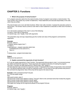 Material from Interview Mantra. Subscribe to free updates via email.

CHAPTER 3: Functions
1. What is the purpose of main() function?
In C, program execution starts from the main() function. Every C program must contain a main() function. The
main function may contain any number of statements. These statements are executed sequentially in the order
which they are written.
The main function can in-turn call other functions. When main calls a function, it passes the execution control to
that function. The function returns control to main when a return statement is executed or when end of function is
reached.
In C, the function prototype of the 'main' is one of the following:
int main(); //main with no arguments
int main(int argc, char *argv[]); //main with arguments
The parameters argc and argv respectively give the number and value of the program's command-line
arguments.
Example:
#include <stdio.h>
/* program section begins here */
int main() {
// opening brace - program execution starts here
printf("Welcome to the world of C");
return 0;
}
// closing brace - program terminates here
Output:
Welcome to the world of C
2. Explain command line arguments of main function?
In C, we can supply arguments to 'main' function. The arguments that we pass to main ( ) at command prompt
are called command line arguments. These arguments are supplied at the time of invoking the program.
The main ( ) function can take arguments as: main(int argc, char *argv[]) { }
The first argument argc is known as 'argument counter'. It represents the number of arguments in the command
line. The second argument argv is known as 'argument vector'. It is an array of char type pointers that points to
the command line arguments. Size of this array will be equal to the value of argc.
Example: at the command prompt if we give:
C:> fruit.exe apple mango
then
argc would contain value 3
argv [0] would contain base address of string " fruit.exe" which is the command name that invokes the program.
argv [1] would contain base address of string "apple"
argv [2] would contain base address of string "mango"
here apple and mango are the arguments passed to the program fruit.exe
Program:
#include <stdio.h>
int main(int argc, char *argv[]) {

 