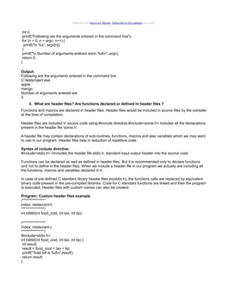 Material from Interview Mantra. Subscribe to free updates via email.

int n;
printf("Following are the arguments entered in the command line");
for (n = 0; n < argc; n++) {
printf("n %s", argv[n]);
}
printf("n Number of arguments entered aren %dn", argc);
return 0;
}
Output:
Following are the arguments entered in the command line
C:testproject.exe
apple
mango
Number of arguments entered are
3
3. What are header files? Are functions declared or defined in header files ?
Functions and macros are declared in header files. Header files would be included in source files by the compiler
at the time of compilation.
Header files are included in source code using #include directive.#include<some.h> includes all the declarations
present in the header file 'some.h'.
A header file may contain declarations of sub-routines, functions, macros and also variables which we may want
to use in our program. Header files help in reduction of repetitive code.
Syntax of include directive:
#include<stdio.h> //includes the header file stdio.h, standard input output header into the source code
Functions can be declared as well as defined in header files. But it is recommended only to declare functions
and not to define in the header files. When we include a header file in our program we actually are including all
the functions, macros and variables declared in it.
In case of pre-defined C standard library header files ex(stdio.h), the functions calls are replaced by equivalent
binary code present in the pre-compiled libraries. Code for C standard functions are linked and then the program
is executed. Header files with custom names can also be created.
Program: Custom header files example
/****************
Index: restaurant.h
****************/
int billAll(int food_cost, int tax, int tip);
/****************
Index: restaurant.c
****************/
#include<stdio.h>
int billAll(int food_cost, int tax, int tip) {
int result;
result = food_cost + tax + tip;
printf("Total bill is %dn",result);
return result;
}

 